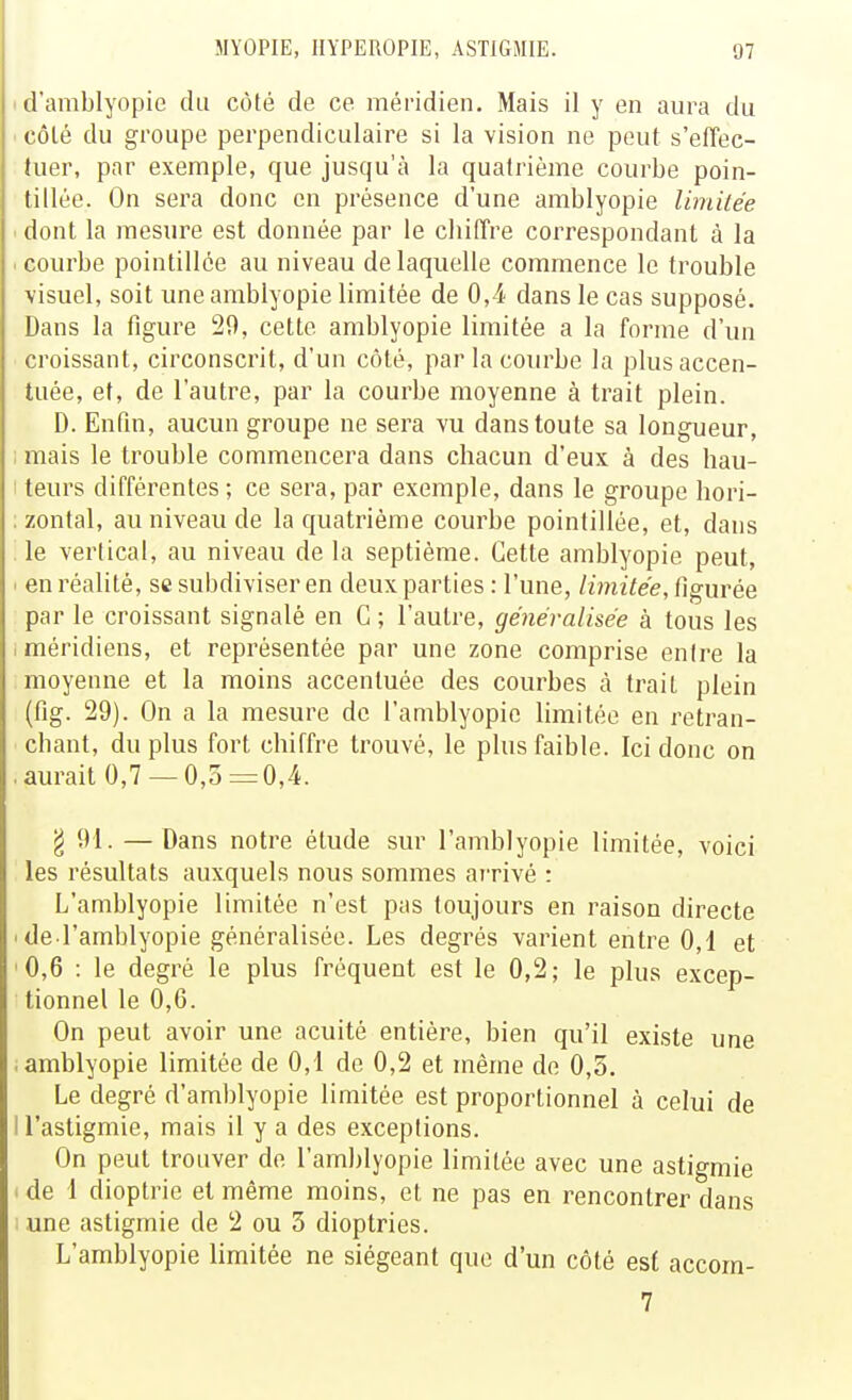 ' d'amblyopie du côté de ce méridien. Mais il y en aura du ■ côlé du groupe perpendiculaire si la vision ne peut s'effec- tuer, par exemple, que jusqu'à la quatrième courbe poin- tillée. On sera donc en présence d'une amblyopie limiiée < dont la mesure est donnée par le chiffre correspondant à la .courbe pointillce au niveau de laquelle commence le trouble visuel, soit une amblyopie limitée de 0,4 dans le cas supposé. Dans la figure 29, cette amblyopie limitée a la forme d'un croissant, circonscrit, d'un côté, par la courbe la plus accen- tuée, et, de l'autre, par la courbe moyenne à trait plein. D. Enfm, aucun groupe ne sera vu dans toute sa longueur, 1 mais le trouble commencera dans chacun d'eux à des hau- 1 teurs différentes ; ce sera, par exemple, dans le groupe hori- : zontal, au niveau de la quatrième courbe poinlillée, et, dans '. le vertical, au niveau de la septième. Cette amblyopie peut, > en réalité, se subdiviser en deux parties : l'une, limitée, figurée par le croissant signalé en C ; l'autre, généralisée à tous les (méridiens, et représentée par une zone comprise entre la moyenne et la moins accentuée des courbes à trait plein (fig. 29). On a la mesure de l'amblyopic limitée en retran- chant, du plus fort chiffre trouvé, le plus faible. Ici donc on .aurait 0,7 — 0,5rr=0,4. g 91. — Dans notre étude sur l'amblyopie limitée, voici les résultats auxquels nous sommes arrivé : L'amblyopie limitée n'est pas toujours en raison directe ' de l'amblyopie généralisée. Les degrés varient entre 0,1 et 0,6 : le degré le plus fréquent est le 0,2; le plus excep- tionnel le 0,6. On peut avoir une acuité entière, bien qu'il existe une .amblyopie limitée de 0,1 de 0,2 et même do 0,3. Le degré d'amblyopie limitée est proportionnel à celui de ll'astigmie, mais il y a des exceptions. On peut trouver de l'amblyopie limitée avec une astigmie . de 1 dioptrie et même moins, et ne pas en rencontrer dans '. une astigmie de 2 ou 3 dioptries. L'amblyopie limitée ne siégeant que d'un côté est accom- 7