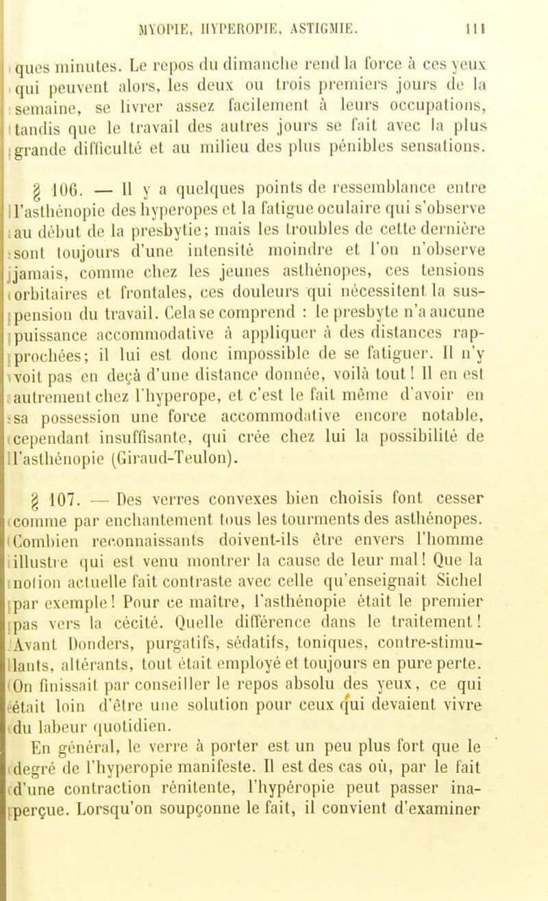 ques minutes. Le repos du dimanche rend la force à ces yeux qni peuvent alors, les deux ou trois premiers jours do la semaine, se livrer assez facilement à leurs occupations, tandis que le travail des autres jours se fait avec la plus grande difficulté et au milieu des plus pénibles sensations. g 10(3. — 11 va quelques points de ressemblance entre l'asthénopie des hyperopes et la fatigue oculaire qui s'observe ;iu début de la presbytie; mais les troubles de cette dernière sont toujours d'une intensité moindre et l'on n'observe jamais, comme chez les jeunes asthénopes, ces tensions orbilaires et frontales, ces douleurs qui nécessitent la sus- pension du ti^avail. Cela se comprend : le presbyte n'a aucune jiuissance accommodative cà appliquer cà des distances rap- prochées; il lui est donc impossible de se fatiguer. 11 n'y voit pas en deçà d'une distance donnée, voilà tout! 11 en est autrement chez l'hyperope, et c'est le fait même d'avoir en sa possession une force accommodative encore notable, cependant insuffisante, qui crée chez lui la possibilité de ll'asthénopie (Giraud-Teulon). g 107. — Des verres convexes bien choisis font cesser icomme par enchantement tous les tourments des asthénopes. (Combien reconnaissants doivent-ils être envers l'homme iillustre qui est venu montrer la cause de leur mal! Que la inolion actuelle fait contraste avec celle qu'enseignait Siebel ipar exemple! Pour ce maître, l'asthénopie était le premier ipas vers la cécité. Quelle différence dans le traitement! Avant Donders, purgatifs, sédatifs, toniques, contre-stimu- Uants, altérants, tout était employé et toujours en pure perte. lOn finissait par conseiller le repos absolu des yeux, ce qui t'était loin d'être une solution pour ceux qui devaient vivre idu labeur quotidien. En général, le verre à porter est un peu plus fort que le I degré de l'hyperopie manifeste. Il est des cas où, par le fait I d'une contraction rénitente, l'hypéropie peut passer ina- fperçue. Lorsqu'on soupçonne le fait, il convient d'examiner