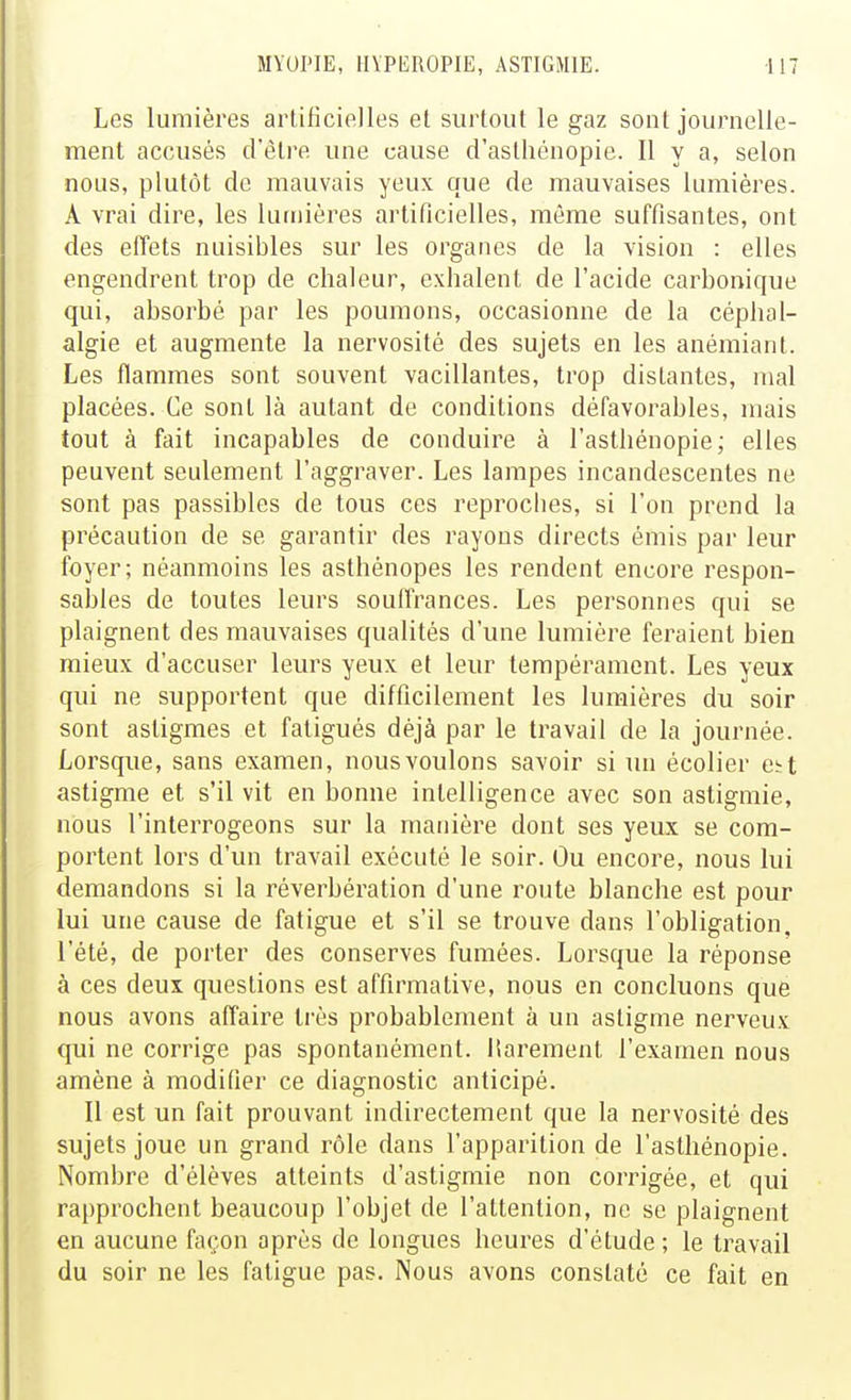 Les lumières artificielles et surtout le gaz sont journelle- ment accusés d'être une cause d'asthénopie. Il y a, selon nous, plutôt de mauvais yeux que de mauvaises lumières. A vrai dire, les luinières artificielles, même suffisantes, ont des effets nuisibles sur les organes de la vision : elles engendrent trop de chaleur, exhalent de l'acide carbonique qui, absorbé par les poumons, occasionne de la céphal- algie et augmente la nervosité des sujets en les anémiant. Les flammes sont souvent vacillantes, trop distantes, mal placées. Ce sont là autant de conditions défavorables, mais tout à fait incapables de conduire à l'asthénopie; elles peuvent seulement l'aggraver. Les lampes incandescentes ne sont pas passibles de tous ces reproches, si l'on prend la précaution de se garantir des rayons directs émis par leur foyer; néanmoins les asthénopes les rendent encore respon- sables de toutes leurs souffrances. Les personnes qui se plaignent des mauvaises qualités d'une lumière feraient bien mieux d'accuser leurs yeux et leur tempérament. Les yeux qui ne supportent que difficilement les lumières du soir sont astigmes et fatigués déjà par le travail de la journée. Lorsque, sans examen, nous voulons savoir si un écolier e^t astigme et s'il vit en bonne intelligence avec son astigmie, nous l'interrogeons sur la manière dont ses yeux se com- portent lors d'un travail exécuté le soir. Ou encore, nous lui demandons si la réverbération d'une route blanche est pour lui une cause de fatigue et s'il se trouve dans l'obligation, l'été, de porter des conserves fumées. Lorsque la réponse à ces deux questions est affirmative, nous en concluons que nous avons affaire très probablement à un astigme nerveux qui ne corrige pas spontanément, liarement l'examen nous amène à modifier ce diagnostic anticipé. Il est un fait prouvant indirectement que la nervosité des sujets joue un grand rôle dans l'apparition de l'asthénopie. Nombre d'élèves atteints d'astigmie non corrigée, et qui rapprochent beaucoup l'objet de l'attention, ne se plaignent en aucune façon après de longues heures d'étude ; le travail du soir ne les fatigue pas. Nous avons constaté ce fait en