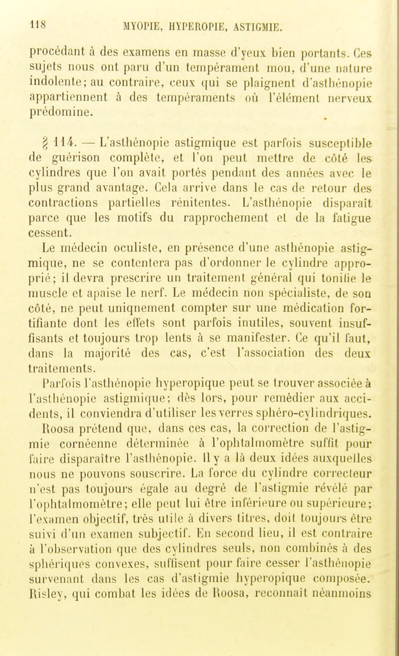 procédant à des examens en masse d'yeux bien portants. Ces sujets nous ont paru d'un tempérament mou, d'une nature indolente; au contraire, ceux qui se plaignent d'astliénopie appartiennent à des tempéraments où l'élément nerveux prédomine. § 114. — L'astlîénopie astigmique est parfois susceptible de guérison complète, et l'on peut mettre de côté les cylindres que l'on avait portés pendant des années avec le plus grand avantage. Cela arrive dans le cas de retour des contractions partielles rénitentes. L'astbénopie disparaît parce que les motifs du rapprochement et de la fatigue cessent. Le médecin oculiste, en présence d'une asthénopie astig- mique, ne se contentera pas d'ordonner le cylindre appro- prié; il devra prescrire un traitement général qui touille le muscle et apaise le nerf. Le médecin non spécialiste, de son côté, ne peut uniquement compter sur une médication for- tifiante dont les effets sont parfois inutiles, souvent insuf- fisants et toujours trop lents à se manifester. Ce qu'il faut, dans la majorité des cas, c'est l'association des deux traitements. Parfois l'astbénopie hyperopique peut se trouver associée à l'asthénopie astigmique; dès lors, pour remédier aux acci- dents, il conviendra d'utiliser les verres sphéro-cylindriques. Roosa prétend que, dans ces cas, la correction de l'astig- mie cornéenne déterminée à l'ophtalmomètre suffit pour faire disparaître l'asthénopie. Il y a là deux idées auxquelles nous ne pouvons souscrire. La force du cylindre correcteur n'est pas toujours égale au degré de l'astigmie révélé par l'ophtalmomètre; elle peut lui être inférieure ou supérieure; l'examen objectif, très utile à divers titres, doit toujouj-s être suivi d'un examen subjectif. En second lieu, il est contraire à l'observation que des cylindres seuls, non combinés à des spbériqups convexes, suffisent pour faire cesser l'asthénopie survenant dans les cas d'astigmie hyperopique composée. Risley, qui combat les idées de Roosa, reconnaît néanmoins