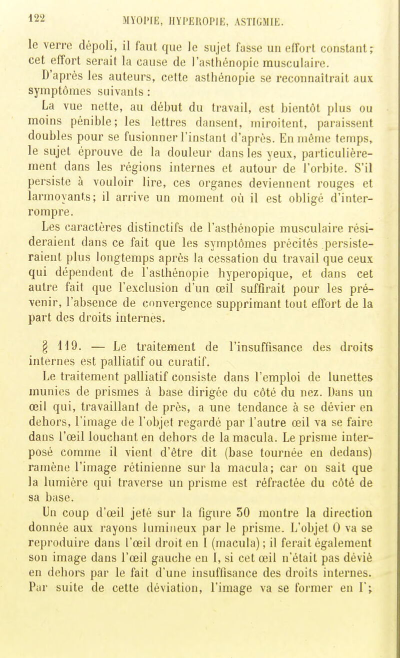 le verre dépoli, il faut que le sujet fasse un effort constant; cet effort serait la cause de l'asthénopie musculaire. D'après les auteurs, celte asthénopie se reconnaîtrait aux symptômes suivants : La vue nette, au début du travail, est bientôt plus ou moins pénible; les lettres dansent, miroitent, paraissent doubles pour se fusionner l'instant d'après. En même temps, le sujet éprouve de la douleur dans les yeux, particulière- ment dans les régions internes et autour de l'orbite. S'il persiste à vouloir lire, ces organes deviennent rouges et larmoyants; il arrive un moment où il est obligé d'inter- rompre. Les caractères distinctifs de l'asthénopie musculaire rési- deraient dans ce fait que les symptômes précités persiste- raient plus longtemps après la cessation du travail que ceux qui dépendent de l'asthénopie hyperopique, et dans cet autre fait que l'exclusion d'un œil suffirait pour les pré- venir, l'absence de convergence supprimant tout effort de la part des droits internes. § 119. — Le traitement de l'insuffisance des droits internes est palliatif ou curatif. Le traitement palliatif consiste dans l'emploi de lunettes munies de prismes à base dirigée du côté du nez. Dans un œil qui, travaillant de près, a une tendance à se dévier en dehors, l'image de l'objet regardé par l'autre œil va se faire dans l'œil louchant en dehors de la macula. Le prisme inter- posé comme il vienl d'être dit (base tournée en dedans) ramène l'image rétinienne sur la macula; car on sait que la lumière qui traverse un prisme est réfractée du côté de sa base. Un coup d'œil jeté sur la figure 50 montre la direction donnée aux rayons lumineux par le prisme. L'objet 0 va se reproduire dans l'œil droit en 1 (macula); il ferait également son image dans l'œil gauche en I, si cet œil n'était pas dévié en dehors par le fait d'une insuffisance des droits internes. Par suite de cette déviation, l'image va se former en I;