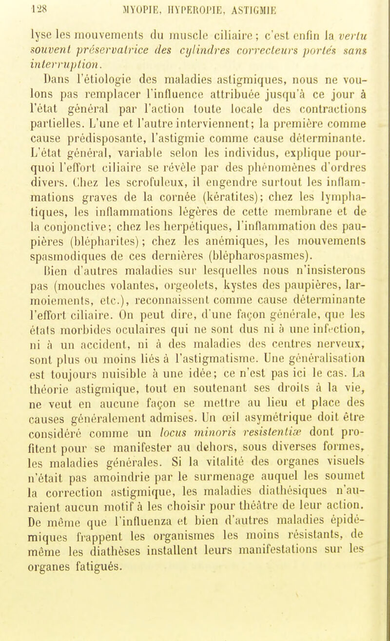 lyse les mouvemenls du muscle ciliaire ; c'est enfin la vertu souvent préservatrice des cylindres correcteurs portés sans interruption. Dans l'étiologie des maladies asligmiques, nous ne vou- lons pas remplacer l'influence attribuée jusqu'à ce jour à l'état général par l'action toute locale des contractions partielles. L'une et l'autre interviennent; la première comme cause prédisposante, l'astigmie comme cause déterminante. L'état général, variable selon les individus, explique pour- quoi l'eiTort ciliaire se révèle par des phénomènes d'ordres divers. Ciiez les scrofuleux, il engendre surtout les inflam- mations graves de la cornée (kératites); chez les lymplia- tiques, les inflammations légères de cette membrane et de la conjonctive; chez les herpétiques, l'inflammation des pau- pières (blépharites) ; chez les anémiques, les mouvemenls spasmodiques de ces dernières (blépharospasmes). Bien d'autres maladies sur lesquelles nous n'insisterons pas (mouches volantes, orgeolets, kystes des paupières, lar- moiements, etc.), reconnaissent comme cause déterminante reflort ciliaire. On peut dire, d'une façon générale, que les étals morbides oculaires qui ne sont dus ni à une infection, ni à un accident, ni à des maladies des centres nerveux, sont plus ou moins liés à l'astigmatisme. Une généralisation est toujours nuisible à une idée; ce n'est pas ici le cas. La théorie astigmique, tout en soutenant ses droits à la vie, ne veut en aucune façon se mettre au lieu et place des causes généralement admises. Un œil asymétrique doit être considéré comme un locus minoris resisteniise dont pro- fitent pour se manifester au dehors, sous diverses formes, les maladies générales. Si la vitalité des organes visuels n'était pas amoindrie par le surmenage auquel les soumet la correction astigmique, les maladies diathésiques n'au- raient aucun motif à les choisir pour théâtre de leur action. De même que l'influenza et bien d'autres maladies épidé- miques frappent les organismes les moins résistants, de môme les diathèses installent leurs manifestations sur les organes fatigués.