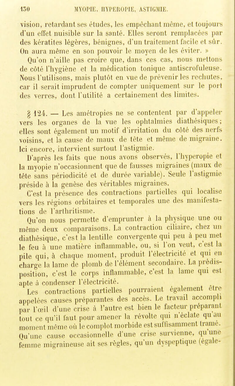 vision, retardant ses éludes, les empêchant même, et toujours d'un eiïet nuisible sur la santé. Elles seront remplacées par des kératites légères, bénignes, d'un traitement facile et sûr. On aura même en son pouvoir le moyen de les éviter. » Qu'on n'aille pas croire que, dans ces cas, nous mettons de côté l'hygiène et la médication tonique anliscrofuleuse. Nous l'utilisons, mais plutôt en vue de prévenir les rechutes, car il serait imprudent de compter uniquement sur le port des verres, dont l'utilité a certainement des limites. § VIA. — Les amétropies ne se contentent par d'appelé)- vers les organes de la vue les ophtalmies diathésiques ; elles sont également un motif d'irritation du côté des nerfs voisins, et la cause de maux de tète et même de migraine. Ici encore, intervient surtout l'astigmie. D'après les faits que nous avons observés, l'hyperopie et la myopie n'occasionnent que de fausses migraines (maux de tète sans périodicité et de durée variable). Seule l'astigmie préside à la genèse des véritables migraines. C'est la présence des contractions partielles qui locaUse vers les régions orbitaires et temporales une des manifesta- tions de l'arthritisme. Qu'on nous permette d'emprunter à la physique une ou même deux comparaisons. La contraction ciliaire, chez un dialhésique, c'est la lentille convergente qui peu à peu met le feu à une matière inflammable, ou, si l'on veut, c'est la pile qui, à chaque moment, produit l'électricité et qui en charge la lame de plomb de l'élément secondaire. La prédis- position, c'est le corps inflammable, c'est la lame qui est apte à condenser l'électricité. Les contractions partielles pourraient également être appelées causes préparantes des accès. Le travail accompli par l'œil d'une crise à l'autre est bien le facteur préparant tout ce qu'il faut pour amener la révolte qui n'éclate qu au moment même où le complot morbide est suffisamment trame. Qu'une cause occasionnelle d'une crise survienne, quune femme migraineuse ait ses règles, qu'un dyspeptique (égale-