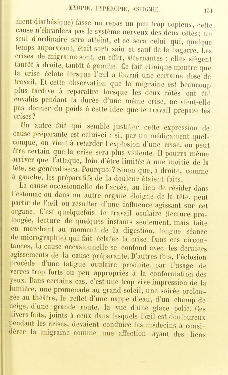 ment diathésique) fasse un repas un peu trop copieux, cette cause n'ébranlera pas le système nerveux des deux côtés; un seul d'ordinaire sera atteint, et ce sera celui qui, quelque temps auparavant, était sorti sain et sauf de la bagarre. Les crises de migraine sont, en effet, alternantes : elles siègent tantôt à droite, tantôt à gauche. Ce fait clinique montre que la crise éclate lorsque l'œil a fourni une certaine dose de travail. Et celte observation que la migraine est beaucoup plus tardive à reparaître lorsque les deux côtés ont été envahis pendant la durée d'une même crise, ne vient-elle pas donner du poids à cette idée que le li avail prépare les crises? Un autre fait qui semble justifier cette expression de cause préparante est celui-ci : si, par un médicament quel- conque, on vient à retarder l'explosion d'une crise, on peut être certain que la crise sera plus violente. 11 pourra même arriver que l'attaque, loin d'être limitée à une moitié de la tête, se généralisera. Pourquoi? Sinon que, à droite, comme à gauche, les préparatifs de la douleur étaient faits. ^ La cause occasionnelle de l'accès, au lieu de résider dans l'estomac ou dans un autre organe éloigné de la tête, peut partir de l'œil ou résulter d'une influence agissant sur cet organe. C'est quelquefois le travail oculaire (lecture pro- longée, lecture de quelques instants seulement, mais faite en marchant au moment de la digestion, longue séance de micrographie) qui fait éclater la crise. Dans ces circon- tances, la cause occasionnelle se confond avec les derniers agissements de la cause préparante. D'autres fois, l'éclosion procède d'une fatigue oculaire produite par l'usage de verres trop forts ou peu appropriés à la conformation des yeux. Dans certains cas, c'est une trop vive impression de la lumière, une promenade au grand soleil, une soirée prolon- gée au théâtre, le reflet d'une nappe d'eau, d'un champ de neige, d'une grande route, la vue d'une glace polie. Ces divers faits, joints à ceux dans lesquels l'œil est douloureux pendant les crises, devaient conduire les médecins à consi- dérer la migraine comme une afl'ection ayant des liens