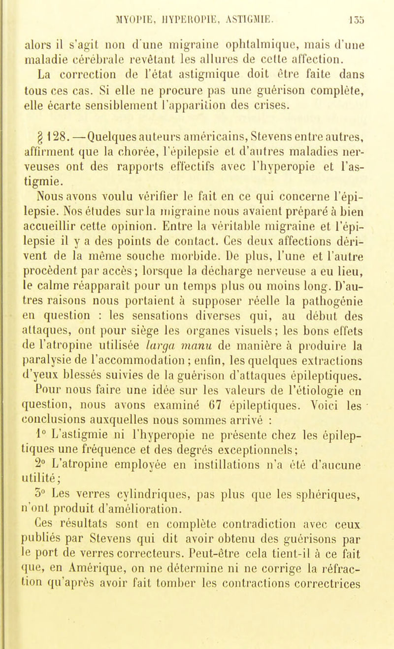 alors il s'agit non d'une migraine ophtalmique, mais d'une maladie cérébrale revêlant les allures de celte affection. La correction de l'état astigmique doit être faite dans tous ces cas. Si elle ne procure pas une guérison complète, elle écarte sensiblement l'apparition des crises. § 128. —Quelques auteurs américains, Stevens entre autres, affirment que la chorée, l'épilepsie et d'autres maladies ner- veuses ont des rapports effectifs avec l'hyperopie et l'as- tigmie. Nous avons voulu vérifier le fait en ce qui concerne l'épi- lepsie. Nos éludes sur la migraine nous avaient préparé à bien accueillir cette opinion. Entre la véritable migraine et l'épi- lepsie il y a des points de contact. Ces deux affections déri- vent de la même souche morbide. De plus, l'une et l'autre procèdent par accès; lorsque la décharge nerveuse a eu lieu, le calme réapparaît pour un temps plus ou moins long. D'au- tres raisons nous portaient à supposer réelle la pathogénie en question : les sensations diverses qui, au début des attaques, ont pour siège les organes visuels ; les bons effets de l'atropine utilisée larga manu de manière à produire la paralysie de l'accommodation ; enfin, les quelques extractions d'yeux blessés suivies de la guérison d'attaques épileptiques. Pour nous faire une idée sur les valeurs de l'étiologie en question, nous avons examiné 67 épilepliques. Voici les conclusions auxquelles nous sommes arrivé : 1° L'astigmie ni l'hyperopie ne présente chez les épilep- tiques une fréquence et des degrés exceptionnels; 2° L'atropine employée en instillations n'a été d'aucune utilité; 3 Les verres cylindriques, pas plus que les sphériques, n'ont produit d'amélioration. Ces résultats sont en complète contradiction avec ceux publiés par Stevens qui dit avoir obtenu des guérisons par le port de verres correcteurs. Peut-être cela tient-il à ce fait que, en Amérique, on ne détermine ni ne corrige la réfrac- tion qu'après avoir fait tomber les contractions correctrices