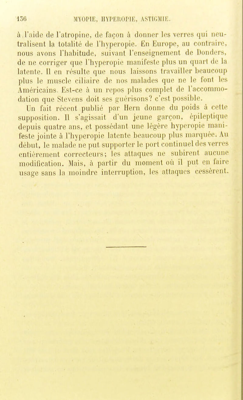 à,l'aide de l'atropine, de façon à donner les verres qui neu- tralisent la totalité de l'hyperopie. En Europe, au contraire, nous avons l'habitude, suivant l'enseignement de Donders, de ne corriger que l'hypei'opie manifeste plus un quart de la latente. U en résulte que nous laissons travailler beaucoup plus le muscle ciliaire de nos malades que ne le font les Américains. Est-ce à un repos plus complet de l'accommo- dation que Slevens doit ses giiérisons? c'est possible. Un fait récent publié par Hern donne du poids à cette supposition. Il s'agissait d'un jeune garçon, épileptique depuis quatre ans, et possédant une légère hyperopie mani- feste jointe à l'hyperopie latente beaucoup plus marquée. Au début, le malade'ne put supporter le port continuel des verres entièrement correcteurs; les attaques ne subirent aucune modification. Mais, à partir du moment où il put en faire usage sans la moindre interruption, les attaques cessèrent.