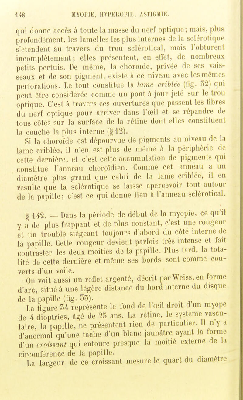 qui donne accès à toute la masse du nerf optique; mais, plus profondément, les lamelles les plus internes de la sclérotique s'étendent au travers du trou sclérotical, mais l'obturent incomplètement; elles présentent, en elfet, de nombreux petits pertuis. De même, la choroïde, privée de ses vais- seaux et de son pigment, existe à ce niveau avec les mêmes perforations. Le tout constitue la lame criblée (fig. 52) qui peut être considérée comme un pont à jour jeté sur le trou optique. C'est à travers ces ouvertures que passent les fibres du nerf optique pour arriver dans l'œil et se répandre de tous côtés sur la surface de la rétine dont elles constituent la couche la plus interne (§ 12). Si la choroïde est dépourvue de pigments au niveau de la lame criblée, il n'en est plus de même à la périphérie de cette dernière, et c'est cette accumulation de pigments qui constitue l'anneau choroïdien. Comme cet anneau a un diamètre plus grand que celui de la lame criblée, il en résulte que la sclérotique se laisse apercevoir tout autour de la papille; c'est ce qui donne lieu à l'anneau sclérotical. g 142. — Dans la période de début de la myopie, ce qu'il y a de plus frappant et de plus constant, c'est une rougeur et un trouble siégeant toujours d'abord du côté interne de la papille. Cette rougeur devient parfois très intense et fait contraster les deux moitiés de la papille. Plus tard, la tota- lité de cette dernière et même ses bords sont comme cou- verts d'un voile. . On voit aussi un reflet argenté, décrit parWeiss,en terme d'arc, situé à une légère distance du bord interne du disque de la papille (fig. 55). , ., , . La figure 54 représente le fond de l'œil droit d un myope de 4 dioptries, âgé de 25 ans. La rétine, le système vascu- laire, la papille, ne présentent rien de particulier. 11 n y a d'anormal qu'une tache d'un blanc jauncâtre ayant la forme d'un croissant qui entoure presque la moitié externe de la circonférence de la papille. La largeur de ce croissant mesure le quart du diamètre