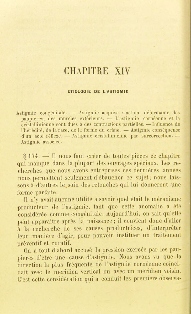 CHAPITRE XIV ÉTIOLOGIE DE L'ASTIGMIE Astigmie congénitale. — Asligmie acquise : action déformante des paupières, des muscles extérieurs. — L'astigmie cornéenne et la criàtallinienne sont dues à des contractions partielles.—Influence de l'hérédité, de la race, de la forme du crâne. — Astigmie conséquence d'un acte réflexe. — Astigmie cristallinienne par surcorreclion. — Astigmie associée. g 174. — Il nous faut créer de toutes pièces ce chapitre qui manque dans la plupart des ouvrages spéciaux. Les re- cherches que nous avons entreprises ces dernières années nous permettent seulement d'ébaucher ce sujet; nous lais- sons à d'autres le. soin des retouches qui lui donneront une forme parfaite. Il n'y avait aucune utilité à savoir quel était le mécanisme producteur de l'astigmie, tant que cette anomalie a été considérée comme congénitale. Aujourd'hui, on sait qu'elle peut apparaître après la naissance ; il convient donc d'aller à la recherche de ses causes productrices, d'interpréter leur manière d'agir, pour pouvoir instituer un traitement préventif et curalif. On a tout d'abord accusé la pression exercée par les pau- pières d'être une cause d'astigmie. Nous avons vu que la direction la plus fréquente de l'astigmie cornéenne coïnci- dait avec le méridien vertical ou avec un méridien voisin. C'est cette considération qui a conduit les preiuiers observa-