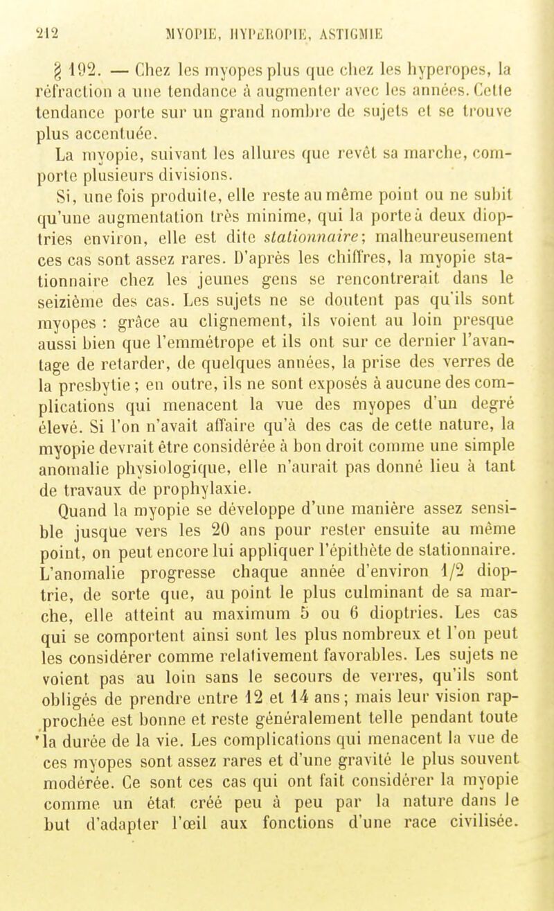 § 192. — Chez les myopes plus que chez les hyperopes, la réfraction a une tendance à augmenter avec les années. Cette tendance porte sur un grand nombre de sujets et se trouve plus accentuée. La myopie, suivant les allures que revêt sa marche, com- porte plusieurs divisions. Si, une fois produite, elle reste au même point ou ne subit qu'une augmentation très minime, qui la porte à deux diop- tries environ, elle est dite slationnaire ; malheureusement ces cas sont assez rares. D'après les chiffres, la myopie sta- tionnaire chez les jeunes gens se rencontrerait dans le seizième des cas. Les sujets ne se doutent pas qu'ils sont myopes : grâce au clignement, ils voient au loin presque aussi bien que l'emmétrope et ils ont sur ce dernier l'avan- tage de retarder, de quelques années, la prise des verres de la presbytie ; en outre, ils ne sont exposés à aucune des com- plications qui menacent la vue des myopes d'un degré élevé. Si l'on n'avait affaire qu'à des cas de cette nature, la myopie devrait être considérée à bon droit comme une simple anomalie physiologique, elle n'aurait pas donné lieu à tant de travaux de prophylaxie. Quand la myopie se développe d'une manière assez sensi- ble jusque vers les 20 ans pour rester ensuite au même point, on peut encore lui appliquer l'épitbète de stationnaire. L'anomalie progresse chaque année d'environ 1/2 diop- trie, de sorte que, au point le plus culminant de sa mar- che, elle atteint au maximum b ou 6 dioptries. Les cas qui se comportent ainsi sont les plus nombreux et l'on peut les considérer comme relativement favorables. Les sujets ne voient pas au loin sans le secours de verres, qu'ils sont obligés de prendre entre 12 et 14 ans; mais leur vision rap- prochée est bonne et reste généralement telle pendant toute •la durée de la vie. Les complications qui menacent la vue de ces myopes sont assez rares et d'une gravité le plus souvent modérée. Ce sont ces cas qui ont fait considérer la myopie comme un état créé peu à peu par la nature dans le but d'adapter l'œil aux fonctions d'une race civilisée.