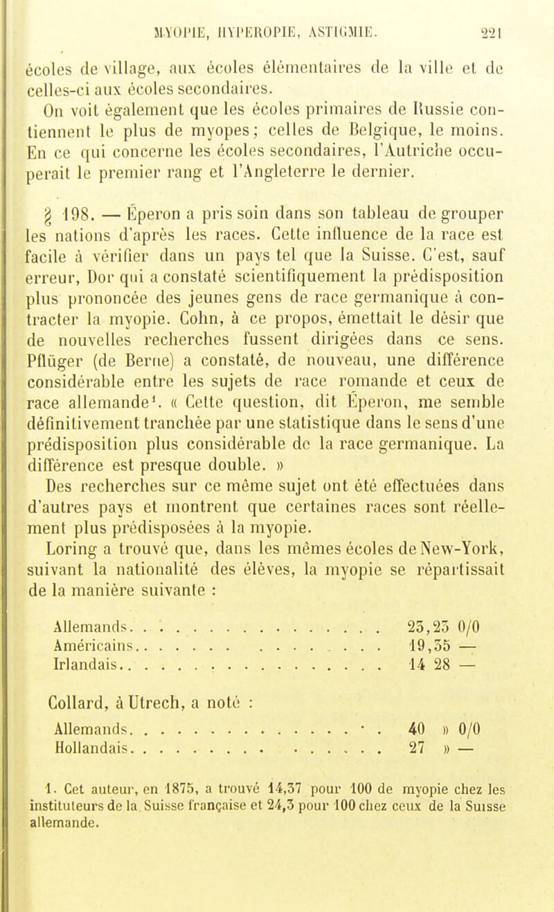 écoles de village, aux écoles élémentaires de la ville et de celles-ci aux écoles secondaires. On voit également que les écoles primaires de Russie con- tiennent le plus de myopes; celles de Belgique, le moins. En ce qui concerne les écoles secondaires, l'Autriche occu- perait le premier rang et l'Angleterre le dernier. g 198. — Éperon a pris soin dans son tableau de grouper les nations d'après les races. Cette influence de la race est facile à vérifier dans un pays tel que la Suisse. C'est, sauf erreur, Dor qui a constaté scientifiquement la prédisposition plus prononcée des jeunes gens de race germanique à con- tracter la myopie. Colin, à ce propos, émettait le désir que de nouvelles recherches fussent dirigées dans ce sens. Pflùger (de Berne) a constaté, de nouveau, une différence considérable entre les sujets de race romande et ceux de race allemande*. « Celte question, dit Éperon, me semble définitivement tranchée par une statistique dans le sens d'une prédisposition plus considérable do la race germanique. La différence est presque double. » Des recherches sur ce même sujet ont été effectuées dans d'autres pays et montrent que certaines races sont réelle- ment plus prédisposées à la myopie. Loring a trouvé que, dans les mêmes écoles de New-York, suivant la nationalité des élèves, la myopie se répartissait de la manière suivante : Allemands. . 23,25 0/0 Américains 19,55 — Irlandais 14 28 — CoUard, à Utrech, a noté : Allemands • . 40 » 0/0 Hollandais 27 » — 1. Cet auteur, en 1875, a trouvé 14,37 pour 100 de myopie chez les instituteurs de la Suisse française et 24,3 pour 100 cliez ceux de la Suisse allemande.