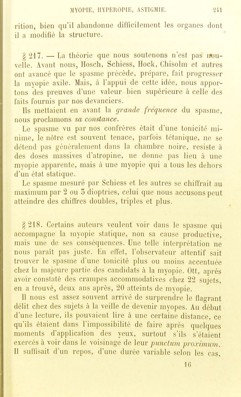 rition, bien qu'il abandonne difficilement les organes dont il a modilié la structure. g 217. — La théorie que nous soutenons n'est pas lïou- velle. Avant nous, Ilosch, Schiess, Hock, Chisolm et autres ont avancé que le spasme précède, prépare, fait progresser la myopie axile. Mais, à l'appui de cette idée, nous appor- tons des preuves d'une valeur bien supérieure à celle des faits fournis par nos devanciers. Ils mettaient en avant la grande fréquence du spasme, nous proclamons sa constance. Le spasme vu par nos confrères était d'une tonicité mi- nime, le nôtre est souvent tenace, parfois tétanique, ne se détend pas généralement dans la chambre noire, résiste à des doses massives d'atropine, ne donne pas lieu à une myopie apparente, mais à une myopie qui a tous les dehors d'un état statique. Le spasme mesuré par Schiess et les autres se chiffrait au maximum par 2 ou 3 dioptries, celui que nous accusons peut atteindre des chiflres doubles, triples et plus. §218. Certains auteurs veulent voir dans le spasme qui accompagne la myopie statique, non sa cause productive, mais une de ses conséquences. Une telle interprétation ne nous paraît pas juste, lin elTet, l'observateur attentif sait trouver le spasme d'une tonicité plus ou moins accentuée chez la majeure partie des candidats à la myopie. Ott, api-ès avoir constaté des crampes accommodatives chez 22 sujets, en a trouvé, deux ans après, 20 atteints de myopie. II nous est assez souvent arrivé de surprendre le flagrant délit chez des sujets à la veille de devenir myopes. Au début d'une lecture, ils pouvaient lire à une certaine distance, ce qu'ils étaient dans l'impossibilité de faire après quelques moments d'application des yeux, surtout s'ils s'étaient exercés à voir dans le voisinage de leur punctum proxwmm. Il suffisait d'un repos, d'une durée variable selon les cas,