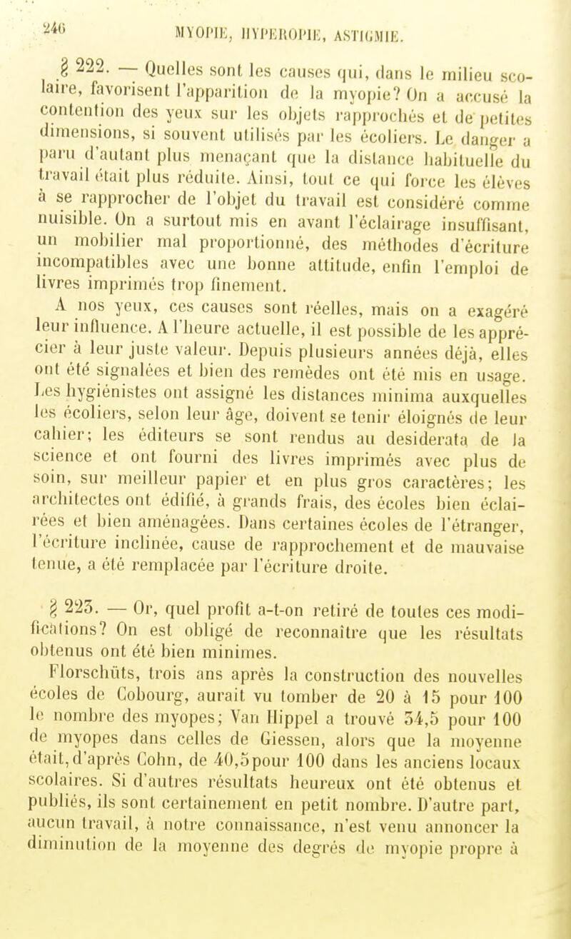 240 § 222. — Quelles sont les causes qui, dans le milieu sco- laire, favorisent l'apparition de la myopie? On a accusé la contention des yeux sur les objets rapprochés et de petites dimensions, si souvent utilisés par les écoliers. Le danger a paru d'autant plus menaçant que la dislance habituelle du travail était plus réduite. Ainsi, tout ce qui force les élèves à se rapprocher de l'objet du travail est considéré comme nuisible. On a surtout mis en avant l'éclairage insuffisant, un mobilier mal proportionné, des méthodes d'écriture incompatibles avec une bonne attitude, enfin l'emploi de livres imprimés trop finement. A nos yeux, ces causes sont réelles, mais on a exagéré leur infiuence. A l'heure actuelle, il est possible de les appré- cier à leur juste valeur. Depuis plusieurs années déjà, elles ont été signalées et bien des remèdes ont été mis en usage. Les hygiénistes ont assigné les distances minima auxquelles les écoliers, selon leur âge, doivent se tenir éloignés de leur cahier; les éditeurs se sont rendus au desiderata de la science et ont fourni des livres imprimés avec plus de soin, sur meilleur papier et en plus gros caractères; les architectes ont édifié, à grands frais, des écoles bien éclai- rées et bien aménagées. Dans certaines écoles de l'étranger, l'écriture inclinée, cause de rapprochement et de mauvaise tenue, a été remplacée par l'écriture droite. § 223. — Or, quel profit a-t-on retiré de toutes ces modi- ficaiions? On est obligé de reconnaître que les résultats obtenus ont été bien minimes. Florschûts, trois ans après la construction des nouvelles écoles de Gobourg, aurait vu tomber de 20 à 15 pour dOO le nombre des myopes; Van Hippel a trouvé 54,5 pour 100 de myopes dans celles de Giessen, alors que la moyenne était,d'après Cohn, de 40,opour 100 dans les anciens locaux scolaires. Si d'autres résultats heureux ont été obtenus et publiés, ils sont certainement en petit nombre. D'autre part, aucun travail, à notre connaissance, n'est venu annoncer la diminution de la moyenne des degrés de myopie propre à