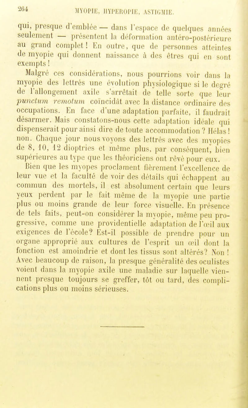 IIVUIME, IIYl'EliOMi:, ASTKiMIK. qui, presque d'emblée — dans l'espace de quelques années seulement — présentent la déformation antéro-postérieure au gi>and complet! En outre, que de personnes atteintes de myopie qui donnent naissance à des êtres qui en sont exempts ! Malgré ces considérations, nous pourrions voir dans la myopie des lettrés une évolution physiologique si le degré de l'allongement axile s'arrêtait de telle sorte que leur punchim remotum coïncidât avec la distance ordinaire des occupations. En face d'une adaptation parfaite, il faudrait désarmer. Mais constatons-nous cette adaptation idéale qui dispenserait pour ainsi dire de toute accommodation ? Hélas ! non. Chaque jour nous voyons des lettrés avec des myopies de 8, 10, 12 dioptries et même plus, par conséquent, bien supérieures au type que les théoriciens ont rêvé pour eux. Bien que les myopes proclament fièrement l'excellence de leur vue et la faculté de voir des détails cpji échappent au commun des mortels, il est absolument certain que leurs yeux perdent par le fait même de la myopie une partie plus ou moins grande de leur force visuelle. En présence de tels faits, peut-on considérer la myopie, même peu pro- gressive, comme une providentielle adaptation de l'œil aux exigences de l'école? Est-il possible de prendre pour un organe approprié aux cultures de l'esprit un œil dont la fonction est amoindrie et dont les tissus sont altérés? Non ! Avec beaucoup de raison, la presque généralité des oculistes voient dans la myopie axile une maladie sur laquelle vien- nent presque toujours se greffer, tôt ou tard, des compli- cations plus ou moins sérieuses.