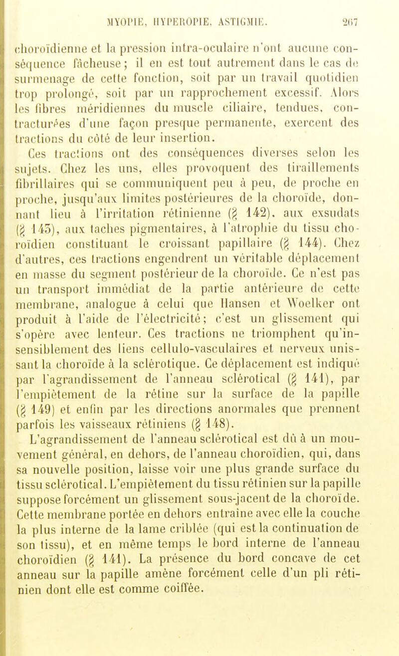 JIYOI'IE, IIYI'EROIME, ASTItiMIE chol'ûïdienne et la pression intra-oculaire n'ont aucune con- séquence fâcheuse ; il en est tout autrement dans le cas do surmenage de cefte fonction, soit par un travail quotidien trop prolongé, soit par un rapprochement excessif. Alors les fibres méridiennes du muscle ciliaire, tendues, con- tractur^es d'nne façon presque permanente, exercent des tractions du côté de leur insertion. Ces tracîions ont des conséquences diverses selon les sujets. Chez les uns, elles provoquent des tiraillements fibrillaires qui se communiquent peu à peu, de proche en proche, jusqu'aux limites postérieures de la choroïde, don- nant lieu à l'irritation rétinienne (§ 142). aux exsudats (g 145), aux taches pigmentaires, à l'atrophie du tissu cho- roidien constituant le croissant papillaire 144). Chez d'autres, ces tractions engendrent un véritable déplacement en masse du segment postérieur de la choroïde. Ce n'est pas un transport immédiat de la partie antérieure de cette membrane, analogue à celui que llansen et Woelker ont produit à l'aide de l'électricité; c'est un glissement qui s'opère avec lenteur. Ces tractions ne triomphent qu'in- sensiblement des liens cellulo-vasculaires et nerveux unis- sant la (;horoïde à la sclérotique. Ce déplacement est indiqué par l'agrandissement de l'anneau sclérotical (§ 141), par l'empiétement de la rétine sur la surface de la papille (g 149) et enfin par les directions anormales que prennent parfois les vaisseaux rétiniens (§ 148). L'agrandissement de l'anneau sclérotical est dû à un mou- vement général, en dehors, de l'anneau choroïdien, qui, dans sa nouvelle position, laisse voir une plus grande surface du tissu sclérotical. L'empiétement du tissu rétinien sur la papille suppose forcément un glissement sous-jacent de la choroïde. Cette membrane portée en dehors entraine avec elle la couche la plus interne de la lame criblée (qui est la continuation de son tissu), et en même temps le bord interne de l'anneau choroïdien (§ 141). La présence du bord concave de cet anneau sur la papille amène forcément celle d'un pli réti- nien dont elle est comme coiffée.