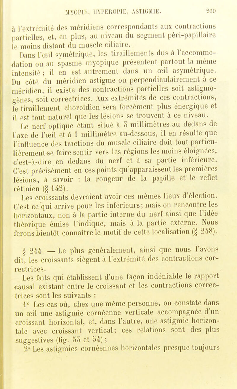 à l'extréniiLé des méridiens correspondants aux conlraclions |)artielles, et, en plus, au niveau du segment péri-papillaire le moins distant du muscle ciliaire. Dans l'œil symétrique, les tiraillements dus à l'accommo- dation ou au spasme myopiciue présentent partout la même intensité ; il en est autrement dans un œil asymétrique. Du côté du méridien astigme ou perpendiculairement à ce méridien, il existe des contractions partielles soit astigmo- o-ènes, soit correctrices. Aux extrémités de ces contractions, le tiraillement choroïdien sera forcément plus énergique et il est tout naturel que les lésions se trouvent à ce niveau. Le nerf optique étant situé à 3 millimètres au dedans de Taxe de l'œil et à 1 millimètre au-dessous, il en résulte que l'influence des tractions du muscle ciliaire doit tout particu- lièrement se faire sentir vers les régions les moins éloignées, c'est-à-dire en dedans du nerf et à sa partie inférieure. C'est précisément en ces points qu'apparaissent les premières lésions, à savoir : la rougeur de la papille et le reflet rétinien (§ Les croissants devraient avoir ces mêmes lieux d'élection. C'est ce qui arrive pour les inférieurs ; mais on rencontre les horizontaux, non à la partie interne du nerf ainsi que l'idée théorique émise l'indique, mais à la partie externe. Nous ferons bientôt connaître le motif de cette localisation (§ 248). g 244. — Le plus généralement, ainsi que nous l'avons dit, les croissants siègent à l'extrémité des contractions cor- rectrices. Les faits qui établissent d'une façon indéniable le rapport causal existant entre le croissant et les contractions correc- trices sont les suivants : 1 Les cas où, chez une même personne, on constate dans un œil une astigmie cornéenne verticale accompagnée d'un croissant horizontal, et, dans l'autre, une astigmie horizon- tale avec croissant vertical; ces relations sont des plus .suggestives (fig. 5o et 54) ; 2'^ Les astigmies cornéennes horizontales presque toujours