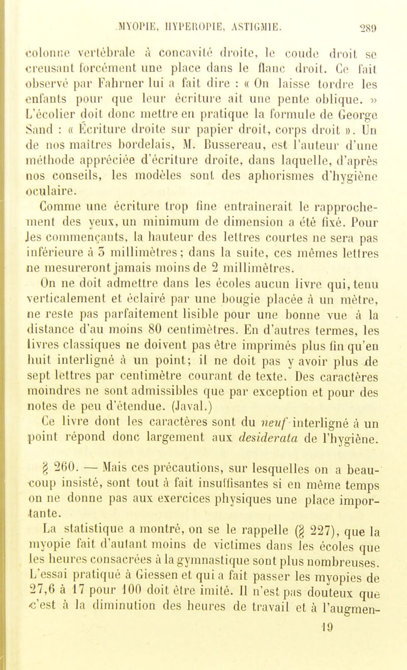 colonne verlébralc à concavilé droite, le coude droil, se creusant forcément une place dans le flanc droit. Ce fait observé par Fahrner lui a fait dire : « On laisse tordre les enfants pour que leur écriture ait une pente oblique. » L'écolier doit donc mettre en pratique la formule de George Sand : « Écriture droite sur papier droit, corps droit ». Un de nos maîtres bordelais, M. Bussereau, est 1 auteur d'une métbode appréciée d'écriture droite, dans laquelle, d'après nos conseils, les modèles sont des aphorismes d'hygiène oculaire. Gomme une écriture trop fine entraînerait le rapproche- ment des yeux, un minimum de dimension a été fixé. Pour Jes commençants, la hauteur des lettres courtes ne sera pas inférieure à 5 millimètres; dans la suite, ces mêmes lettres ne mesureront jamais moins de 2 millimètres. On ne doit admettre dans les écoles aucun livre qui, tenu verticalement et éclairé par une bougie placée à un mètre, ne reste pas parfaitement lisible pour une bonne vue à la distance d'au moins 80 centimètres. En d'autres termes, les livres classiques ne doivent pas être imprimés plus fin qu'eu huit interligné à un point; il ne doit pas y avoir plus xle sept lettres par centimètre courant de texte. Des caractères moindres ne sont admissibles que par exception et pour des notes de peu d'étendue. (Javal.) Ce livre dont les caractères sont du new/ interhgné à un point répond donc largement aux desiderata de l'hygiène. § 260. — Mais ces précautions, sur lesquelles on a beau- coup insisté, sont tout à fait insuliisantes si en même temps on ne donne pas aux exercices physiques une place impor- tante. La statistique a montré, on se le rappelle (§ 227), que la myopie fait d'autant moins de victimes dans les écoles que les heures consacrées à la gymnastique sont plus nombreuses. L'essai pratiqué à Giessen et qui a fait passer les myopies de 27,6 à 17 pour 100 doit être imité. Il n'est pas douteux que «'est à la diminution des heures de travail et à l'augmen- 10