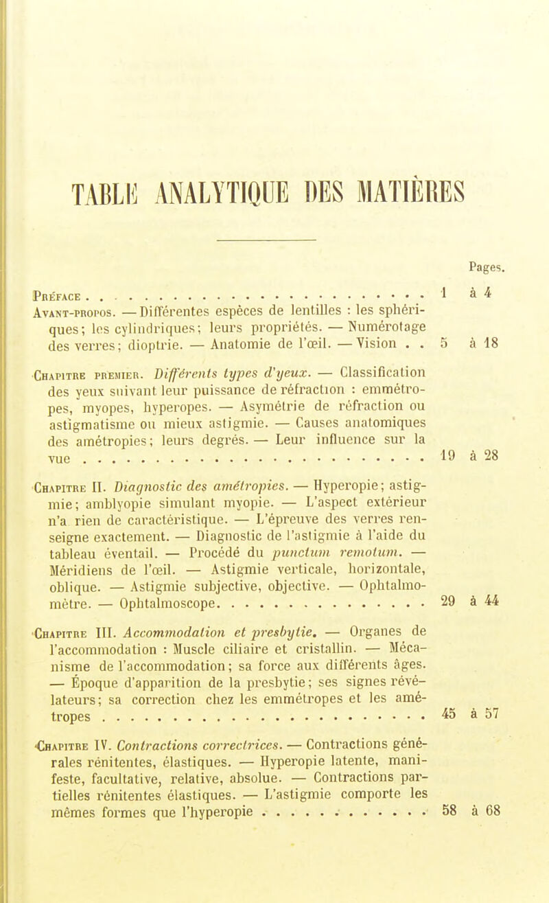 Pages. Pbéface . , • 1 à 4 AvANT-PRoros. —Différentes espèces de lentilles : les spliéri- ques; les cylindriques; leurs propriétés. — Numérotage des verres; dioptrie. — Anatomie de l'œil. —Vision . . 5 à 18 ■Chapitre premier. Différents types d'yeux. — Classification des yeux suivant leur puissance de réfraction : emmétro- pes, myopes, Iiyperopes. — Asymétrie de réfraction ou astigmatisme ou mieux asdgmie. — Causes anatomiques des amétropies; leurs degrés. — Leur influence sur la vue 19 à 28 Chapitre II. Diagnostic des amétropies. — Hyperopie; astig- mie; amblyopie simulant myopie. — L'aspect extérieur n'a rien de caractéristique. — L'épreuve des verres ren- seigne exactement. — Diagnostic de l'asiigmie à l'aide du tableau éventail. — Procédé du pimctuvi rcmotum. — Méridiens de l'œil. — Astigmie verticale, horizontale, oblique. — Astigmie subjective, objective. — Ophtalmo- métre. — Ophtalmoscope 29 à 44 ■Chapitre III. Accommodalion et presbytie. — Organes de l'accommodation : Muscle ciliaire et cristallin. — Méca- nisme de l'accommodation ; sa force aux différents âges. — Époque d'apparition de la presbytie; ses signes révé- lateurs; sa correction chez les emmétropes et les amé- tropes 45 à 57 ■Chapitre IV. Contractions correctrices. — Contractions géné- rales rénitentes, élastiques. — Hyperopie latente, mani- feste, facultative, relative, absolue. — Contractions par- tielles rénitentes élastiques. — L'astigmie comporte les mêmes formes que l'hyperopie 58 à 68