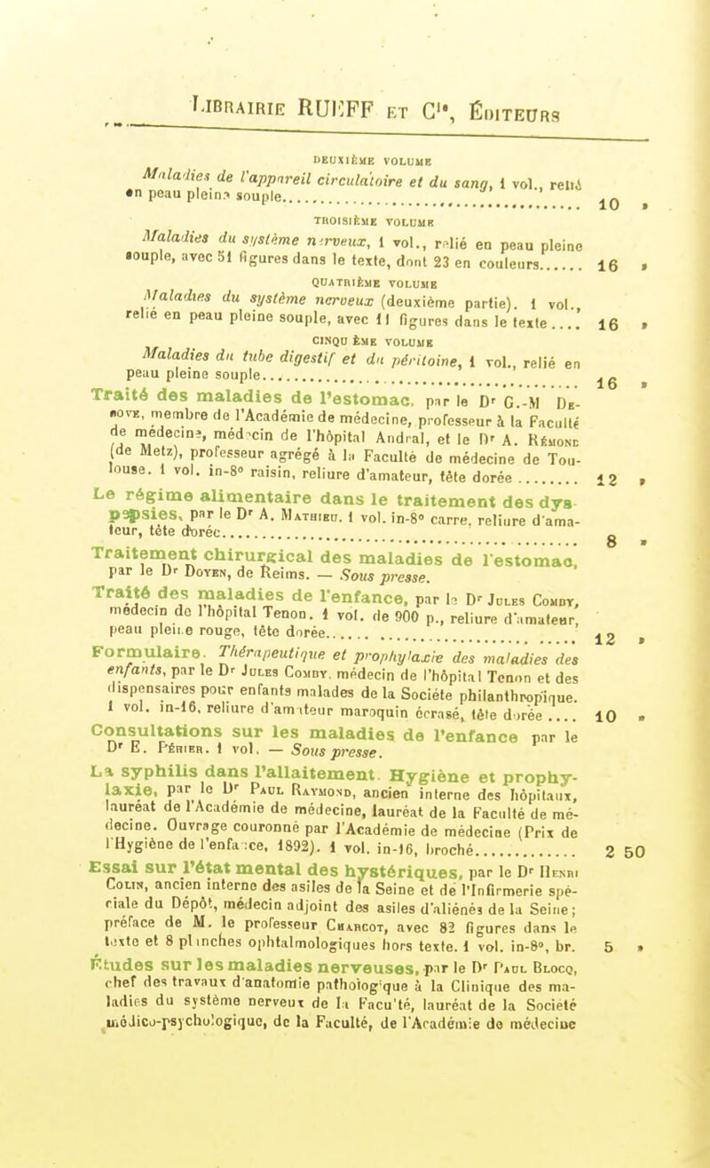 DEUXIÈME VOLUUE Maladies de l'appareil circulatoire et du sang, 1 vol., reiii •n peau plein.i souple _\ ^ 10 » TROISIÈME VOLUME Ma.ladies du sustème n-.rveux, 1 vol., r^lié en peau pleine iouple, avec 51 figures dans le texte, dont 23 en couleurs 16 . QUATniÈME VOLUME Maladies du système ncroeux (deuxième partie). 1 vol relie en peau pleine souple, avec 1 ) ligures dans le texte ....' 16 . ClNQU ÈME VOLUME Maladies du tube digestif et dn péritoine, 1 vol., relié en peau pleine souple ^ Traité des maladies de l'estomac, p.ir le D' G.-M dV- •>o^^!, men:ibre de l'Académie de médecine, pi-ofesseur à la Faculté de medeciDî, médecin de l'hôpital Andral, et le H' A. Rémond (de Metz), professeur agrégé à la Faculté de médecine de Tou- louse. 1 vol. in-8° raisin, reliure d'amateur, tête dorée 12 , Le régime alimentaire dans le traitement des dys papsies, par le D' A. Mathieu. 1 vol. in-8° carre, reliure d ama- feur, tete dtoree g Traitenaent chirureical des maladies de restomao! par le Dr Doven, de Reims. — Sous presse. Traité des maladies de l'enfance, par h Dr Jules Comdt, medecn do I hôpital Tenon. 1 vol. de 900 p., reliure d'amaleBr, peau pleii e rouge, tète dorée J2 > Formulaire Tliérapeutique et prophylaxie des maladies dès enfants, par le Dr Jules Comdv, médecin de l'hôpital Tenon et des dispensaires pour enfants malades de la Société philanthropique. 1 vol. m-16, reliure dam,teur maroquin écrasé, téie dorée.... 10 . Consultations sur les maladies de l'enfance par le D' E. Péhieh. 1 vol. — Sous presse. La syphilis dans l'allaitement Hygiène et prophy- laxie, par le Dr Paul Ravmond, ancien interne des hôpilauT, lauréat de l'Académie de médecine, lauréat de la Faculté de mé- decine. Ouvrage couronné par l'Académie de médecine (Prix de I Hygiène de l'enfa xe. 1892). 1 vol. in-16, broché 2 50 Essai sur l'état mental des hystériques, par le Dr IIemu Colin, ancien inlerno des asiles de fa Seine et dé l'Infirmerie spé- ciale du Dépôt, médecin adjoint des asiles d'aliénés de la Seine; préface de M. le professeur Chaucot, avec 82 figures dans le l,ixto et 8 plinches ophtalmologiques hors texte. 1 vol. in-8», br. 5 » Ktudes sur les maladies nerveuses, pnr le D' Paul Blocq, chef des travaux d anatomie pafhoiog-que à la Clinique des ma- ladies du système nerveux de li Facu'té, lauréat de la Société uiôJicd-psychuIogiquo, de la Faculté, de l'Aradémie do méJecine