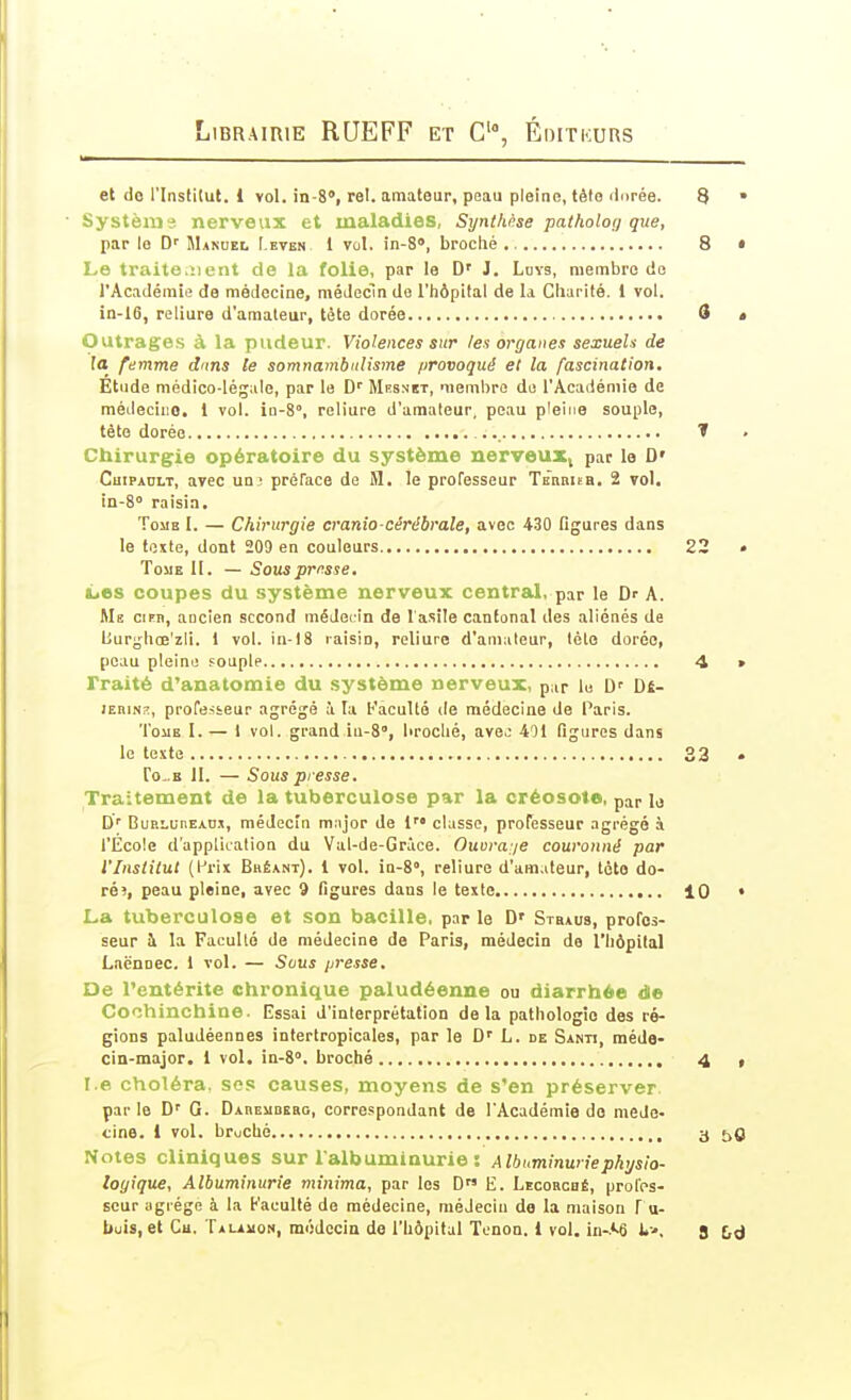 et de l'Institut. 1 vol. in-S», rel. amateur, peau pleine, têto ilorée. 8 • Système nerveux et maladies, Synthèse patholon que, par le Mandel Lkten 1 vol. in-8>, broché 8 • Le traite.îient de la folie, par le D' J. Luvs, membre de l'Académie de médecine, médecin de l'hôpital de la Charité. 1 vol. in-16, reliure d'amateur, tête dorée 8 < Outrages à la pudeur. Violences sur les organes sexueU de la femme dans le somnambulisme /jrovoqué et la fascination. Etude médico-légale, par le D'' Mhsnït, membre de l'Académie de médeciiio. 1 vol. io-S, reliure d'amaleur, peau pleine souple, tête dorée 1 Chirurgie opératoire du système nerveux, par le D' Chipault, avec uai préface de M. le professeur Tebbiïb. 2 vol. in-S raisin. Tome I. — Chirurgie cranio-cérébrale, avec 430 figures dans le texte, dont 209 en couleurs 22 » TouE II. — Sous priasse, L.es coupes du système nerveux central, par le Dr A. Me Cl PU, ancien second médecin de lasîle cinfonal des aliénés de burghœ'zli. 1 vol. lu-18 raisin, reliure d'amaleur, léto dorée, peau pleine souple 4 » Traité d'anatomie du système nerveux, par lu D' Dé- lEBiNK, professeur agrégé à la Faculté de médecine de Paris. ToiiE I. — 1 vol. grand iu-S, broché, avej 401 figures dans le texte 33 To-.B 11. — Sous presse. Traitement de la tuberculose par la créosote, par U D' BuRLunEADx, médecin m.ijor de 1 classe, professeur agrégé à l'École d'application du Val-de-Grace. Ouoraje couronné par l'Institut (l^rix Bhéant). 1 vol. ia-S», reliure d'amateur, tète do- réî, peau pleine, avec 9 figures dans le texte 10 • La tuberculose et son bacille, parle D' Stbaus, profes- seur h la Faculté de médecine de Paris, médecin de l'hôpital Lnënoec. 1 vol. — Scus presse. De l'entérite chronique paludéenne ou diarrhée de Cochinchine. Essai d'interprétation delà pathologie des ré- gions paludéennes intertropicales, par le D' L. de Santi, méde- cin-major. 1 vol. in-S. broché 4 , I.e choléra, sos causes, moyens de s'en préserver par le D' G. DAnEMBEso, correspondant de l'Académie do méde- cine. 1 vol. bruché 3 50 Notes cliniques sur l'albuminurie : Albuminurie physio- logique. Albuminurie minima, par les D E. Lecobché, prol'ps- seur agrège à la Faculté de médecine, médecin de la maison f u- buis, et Cu. TiLAiioN, médecin de l'hôpital Tenon. 1 vol. in-.'-6 i-, S £,d