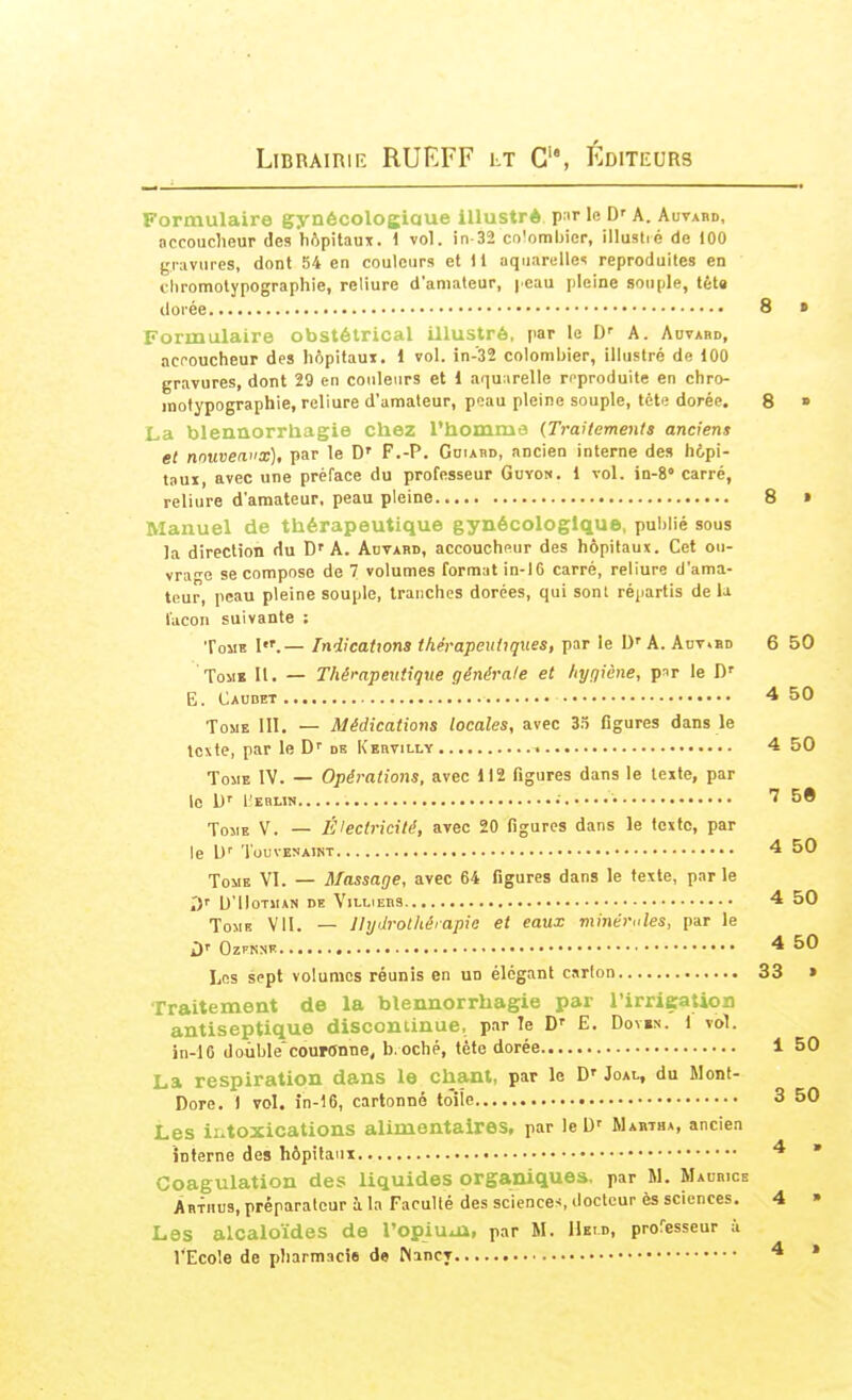 Formulaire gynécologiaue illustré par lo D' A. Auvabd, accoucheur des hôpitaux. 1 vol. in-32 colombier, illustré de 100 gravures, dont 54 en couleurs et il aquarelles reproduites en cliromotypographie, reliure d'amateur, [ cau pleine souple, téta dorée 8 » Formulaire obstétrical illustré, par le D' A. Aovabd, accoucheur des hôpitaux. 1 vol. in-32 colombier, illustré de 100 gravures, dont 29 en couleurs et 1 aquurelle n'produite en chro- motypographie, reliure d'amateur, peau pleine souple, tète dorée. 8 » La blennorrhagie chez l'homma (Traitements anciens et nouvenx), par le D' F.-P. Ghiabd, ancien interne des h6pi- taux, avec une préface du professeur Guyon. 1 vol. ia-i' carré, reliure d'amateur, peau pleine 8 » Manuel de thérapeutique gynécologique, publié sous la direction du D'A. Auvabd, accoucheur des hôpitaux. Cet ou- vra'e se compose de 7 volumes format in-16 carré, reliure d'ama- teur, peau pleine souple, tranches dorées, qui sont répartis de U façon suivante : Tome I.— Indications thérapeutiques, par le D' A. Adt.ed 6 50 Tome U. — Thérapeutique générale et hyqiène, par le D' E. Caudet 4 50 Tome III. — Médications locales, avec figures dans le texte, par le D'' de Kkhvilly 4 50 Tome IV. — Opérations, avec 112 figures dans le texte, par le h' l ERLlN 7 5ê Tome V. — Électricité, avec 20 figures dans le texte, par le U' ToUVESAlNT 4 50 ToMB VI. — Massage, avec 64 figures dans le texte, par le 2y D'UOTMAN DE ViLLIEBS 4 50 ToMB Vil. — llydrothéiapie et eaux minérules, par le ù' OZFKNB 4 50 Les sept volumes réunis en un élégant carton 33 » Traitement de la blennorrhagie par l'irrication antiseptique discontinue, par Te D' E. Doven. 1 vol. in-16 double*couronne, b. oché, tète dorée 1 50 La respiration dans le chant, par le D' Joal, du Mont- Dore. I vol. în-16, cartonné tolîe 3 50 Les ii.toxications alimentaires, par le D' Waetha, ancien interne des hôpitaux 4 » Coagulation des liquides organiques, par M. Malbice ÂR^HUs,pré^aralcur à la Faculté des sciences, docteur ès sciences. 4 » Les alcaloïdes de l'opiuin, par M. Hei.d, professeur i l'Ecole de pharmacie de Nancy 4 »