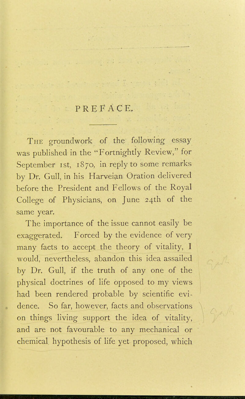 PREFACE, The groundwork of the following essay was published in the Fortnightly Review, for September ist, 1870, in reply to some remarks by Dr. Gull, in his Harveian Oration delivered before the President and Fellows of the Royal College of Physicians, on June 24th of the same year. The importance of the issue cannot easily be exaggerated. Forced by the evidence of very many facts to accept the theory of vitality, I would, nevertheless, abandon this idea assailed by Dr. Gull, if the truth of any one of the physical doctrines of life opposed to my views had been rendered probable by scientific evi- dence. So far, however, facts and observations on things living support the idea of vitality, and are not favourable to any mechanical or chemical hypothesis of life yet proposed, which