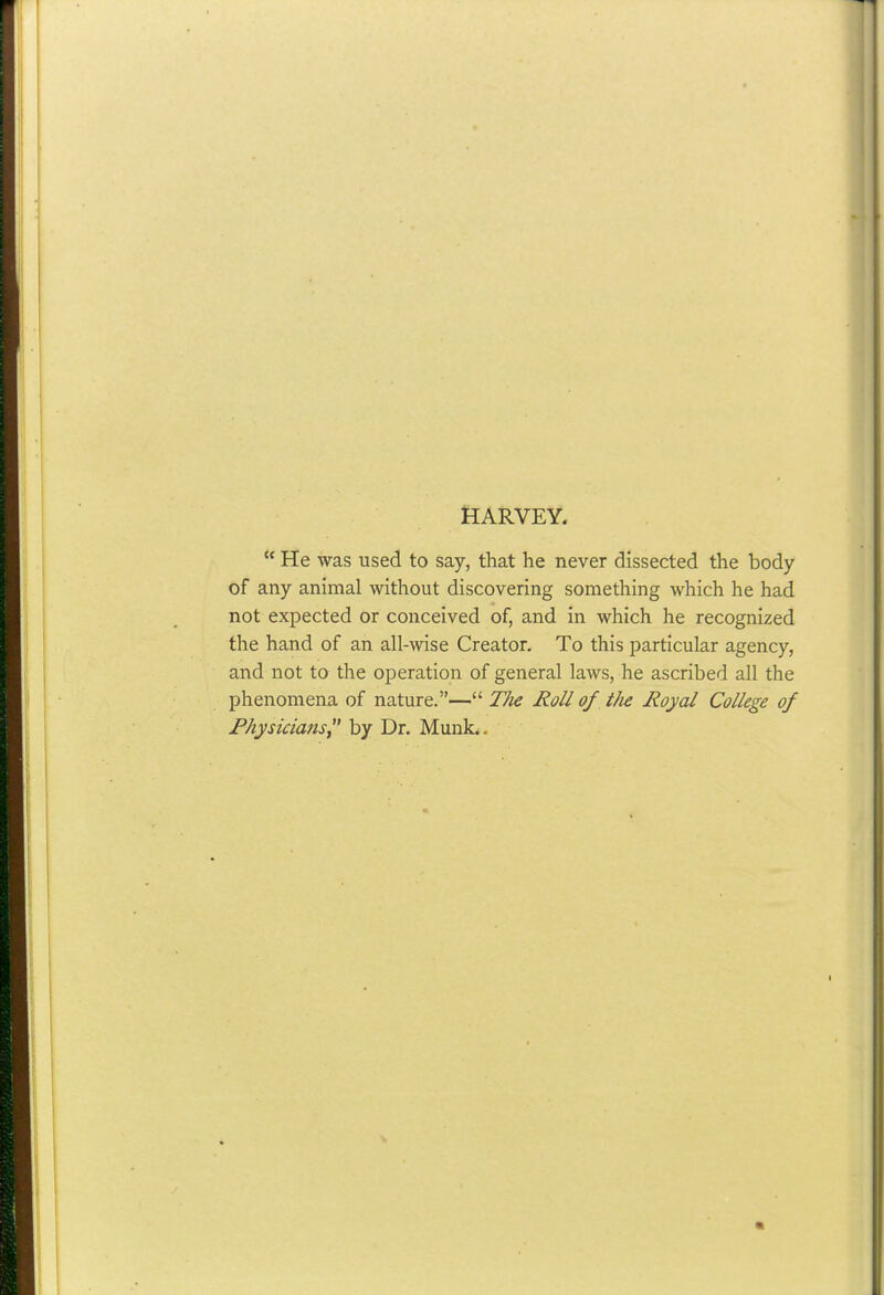 HARVEY.  He was used to say, that he never dissected the body of any animal without discovering something which he had not expected or conceived of, and in which he recognized the hand of an all-wise Creator. To this particular agency, and not to the operation of general laws, he ascribed all the phenomena of nature.— TJie Roll of tJie Royal College of Physicians^* by Dr. Munk..