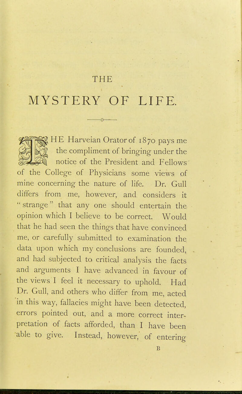 MYSTERY OF LIFE. 0 HE Harveian Orator of 1870 pays me the compliment of bringing under the notice of the President and Fellows ' of the College of Physicians some views of mine concerning the nature of life. Dr. Gull differs from me, however, and considers it  strange that any one should entertain the opinion which I believe to be correct. Would that he had seen the things that have convinced me, or carefully submitted to examination the data upon which my conclusions are founded, and had subjected to critical analysis the facts and arguments I have advanced in favour of the views I feel it necessary to uphold. Had Dr. Gull, and others who differ from me, acted in this way, fallacies might have been detected, errors pointed out, and a more correct inter- pretation of facts afforded, than I have been able to give. Instead, however, of entering B