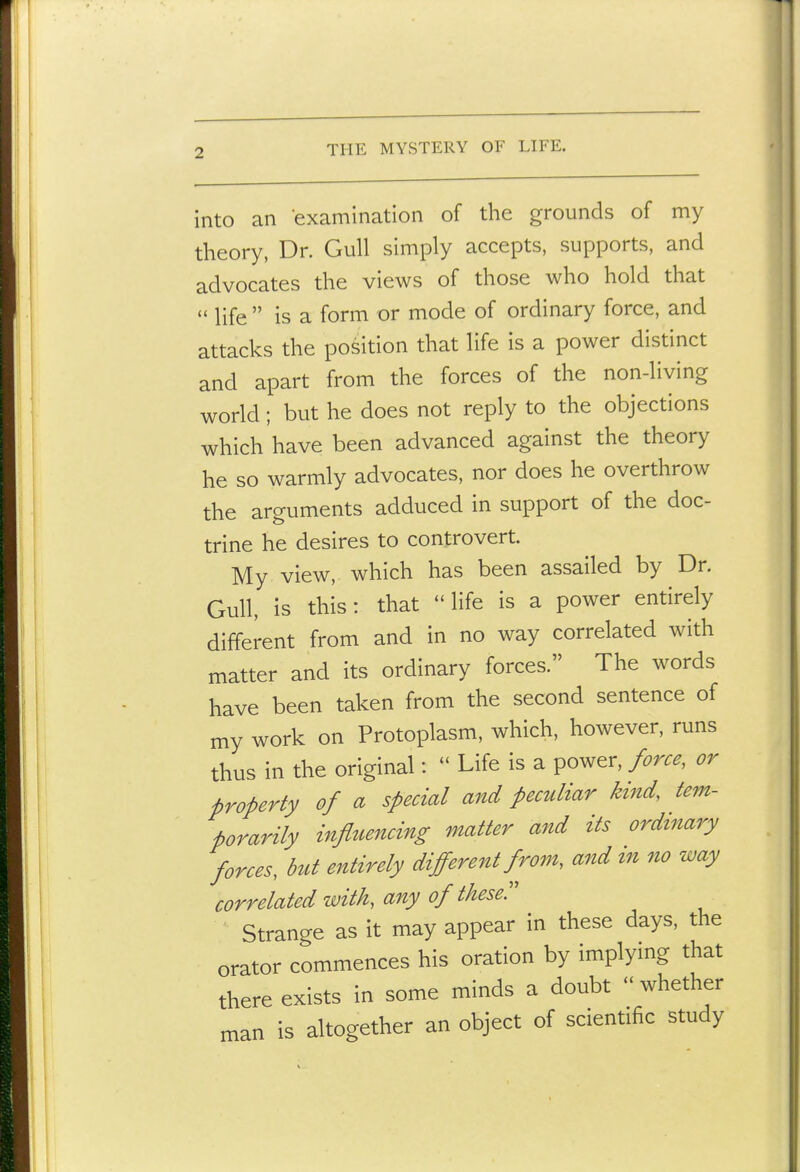 into an examination of the grounds of my theory, Dr. Gull simply accepts, supports, and advocates the views of those who hold that  life  is a form or mode of ordinary force, and attacks the position that life is a power distinct and apart from the forces of the non-living world; but he does not reply to the objections which have been advanced against the theory he so warmly advocates, nor does he overthrow the arguments adduced in support of the doc- trine he desires to controvert. My view, which has been assailed by Dr. Gull, is this: that life is a power entirely different from and in no way correlated with matter and its ordinary forces. The words have been taken from the second sentence of my work on Protoplasm, which, however, runs thus in the original:  Life is a power, force, or property of a special and peculiar kind, tem- porarily influencing matter and its ordinary forces, but entirely different from, and in no way correlated with, any of these!' Strange as it may appear in these days, the orator commences his oration by implymg that there exists in some minds a doubt - whether man is altogether an object of scientific study