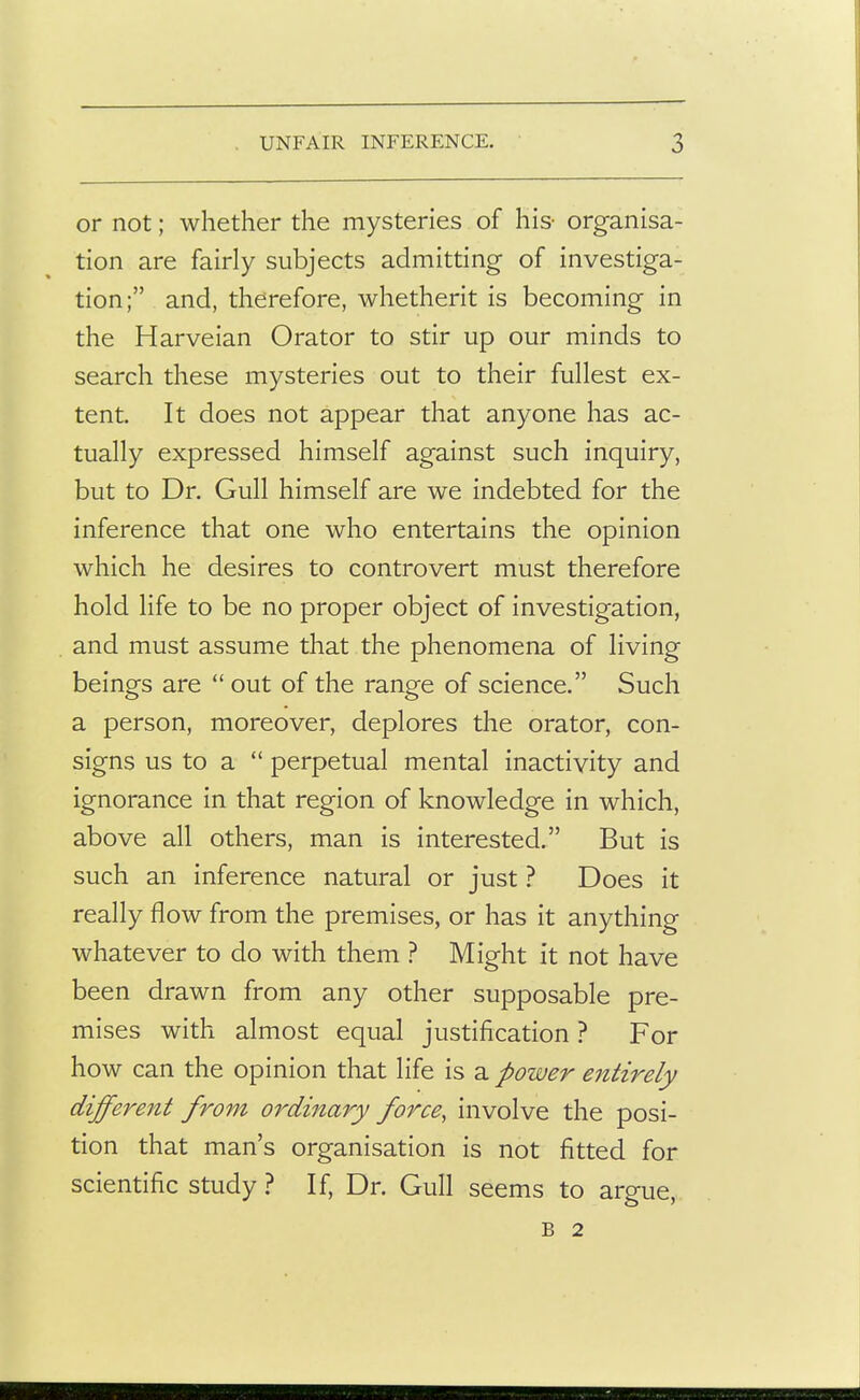 or not; whether the mysteries of his- organisa- tion are fairly subjects admitting of investiga- tion; and, therefore, whetherit is becoming in the Harveian Orator to stir up our minds to search these mysteries out to their fullest ex- tent. It does not appear that anyone has ac- tually expressed himself against such inquiry, but to Dr. Gull himself are we indebted for the inference that one who entertains the opinion which he desires to controvert must therefore hold life to be no proper object of investigation, and must assume that the phenomena of living beings are  out of the range of science. Such a person, moreover, deplores the orator, con- signs us to a  perpetual mental inactivity and ignorance in that region of knowledge in which, above all others, man is interested. But is such an inference natural or just ? Does it really flow from the premises, or has it anything whatever to do with them ? Might it not have been drawn from any other supposable pre- mises with almost equal justification ? For how can the opinion that life is a power entirely different from ordinary force, involve the posi- tion that man's organisation is not fitted for scientific study ? If, Dr. Gull seems to argue, B 2