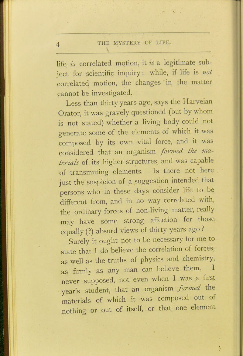 \ life is correlated motion, it is a legitimate sub- ject for scientific inquiry; while, if life is 7iot correlated motion, the changes in the matter cannot be investigated. Less than thirty years ago, says the Harveian Orator, it was gravely questioned (but by whom is not stated) whether a living body could not generate some of the elements of which it was composed by its own vital force, and it was considered that an organism formed the ma- terials of its higher structures, and was capable of transmuting elements. Is there not here just the suspicion of a suggestion intended that persons who in these days consider life to be different from, and in no way correlated with, the ordinary forces of non-living matter, really may have some strong affection for those equally (?) absurd views of thirty years ago ? Surely it ought not to be necessary for me to state that I do believe the correlation of forces, as well as the truths of physics and chemistry, as firmly as any man can believe them. I never supposed, not even when I was a first year's student, that an organism formed the materials of which it was composed out of nothino- or out of itself, or that one element