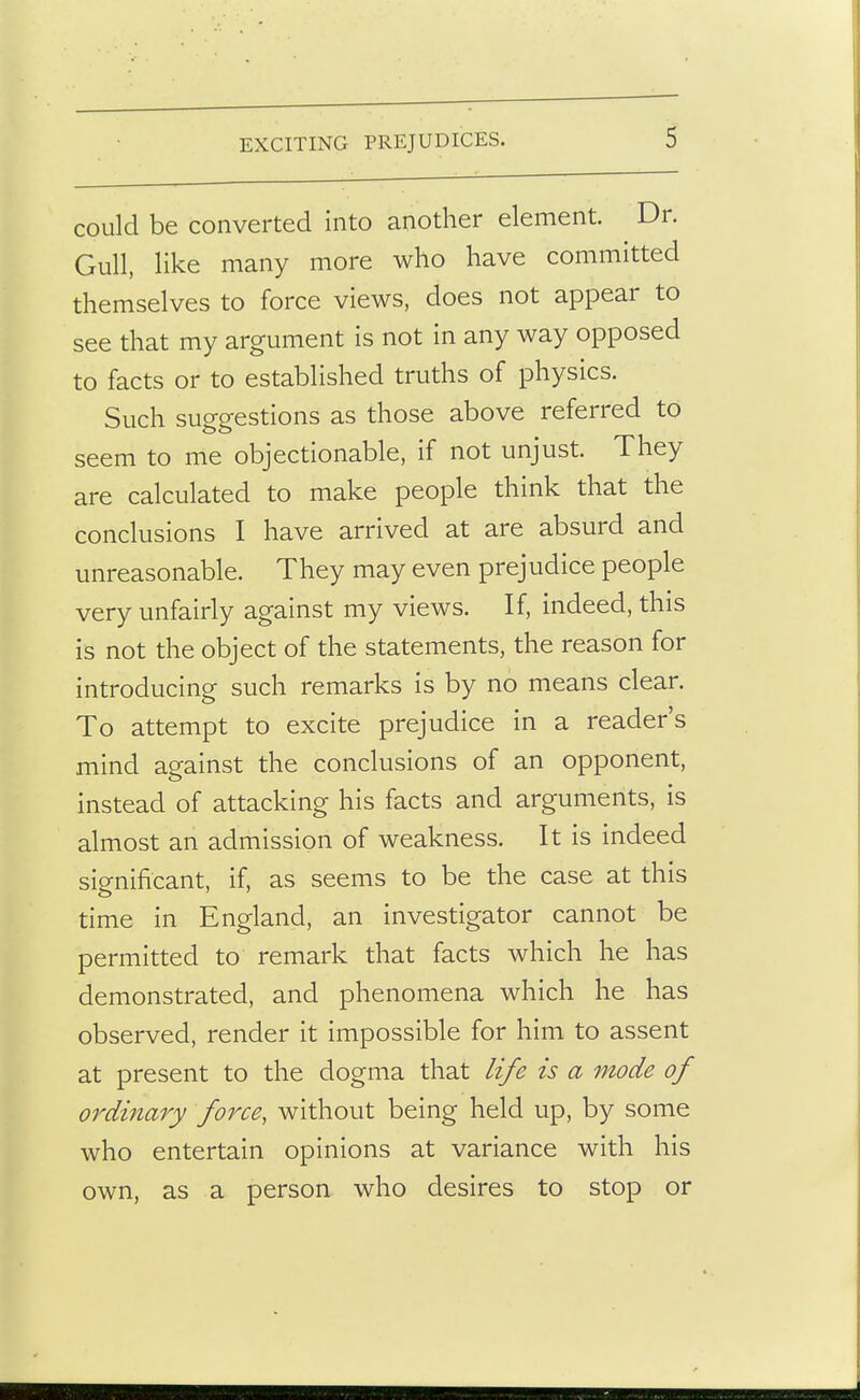 EXCITING PREJUDICES. could be converted into another element. Dr. Gull, like many more who have committed themselves to force views, does not appear to see that my argument is not in any way opposed to facts or to established truths of physics. Such suggestions as those above referred to seem to me objectionable, if not unjust. They are calculated to make people think that the conclusions I have arrived at are absurd and unreasonable. They may even prejudice people very unfairly against my views. If, indeed, this is not the object of the statements, the reason for introducing such remarks is by no means clear. To attempt to excite prejudice in a reader's mind against the conclusions of an opponent, instead of attacking his facts and arguments, is almost an admission of weakness. It is indeed significant, if, as seems to be the case at this time in England, an investigator cannot be permitted to remark that facts which he has demonstrated, and phenomena which he has observed, render it impossible for him to assent at present to the dogma that life is a mode of ordinary force, without being held up, by some who entertain opinions at variance with his own, as a person who desires to stop or