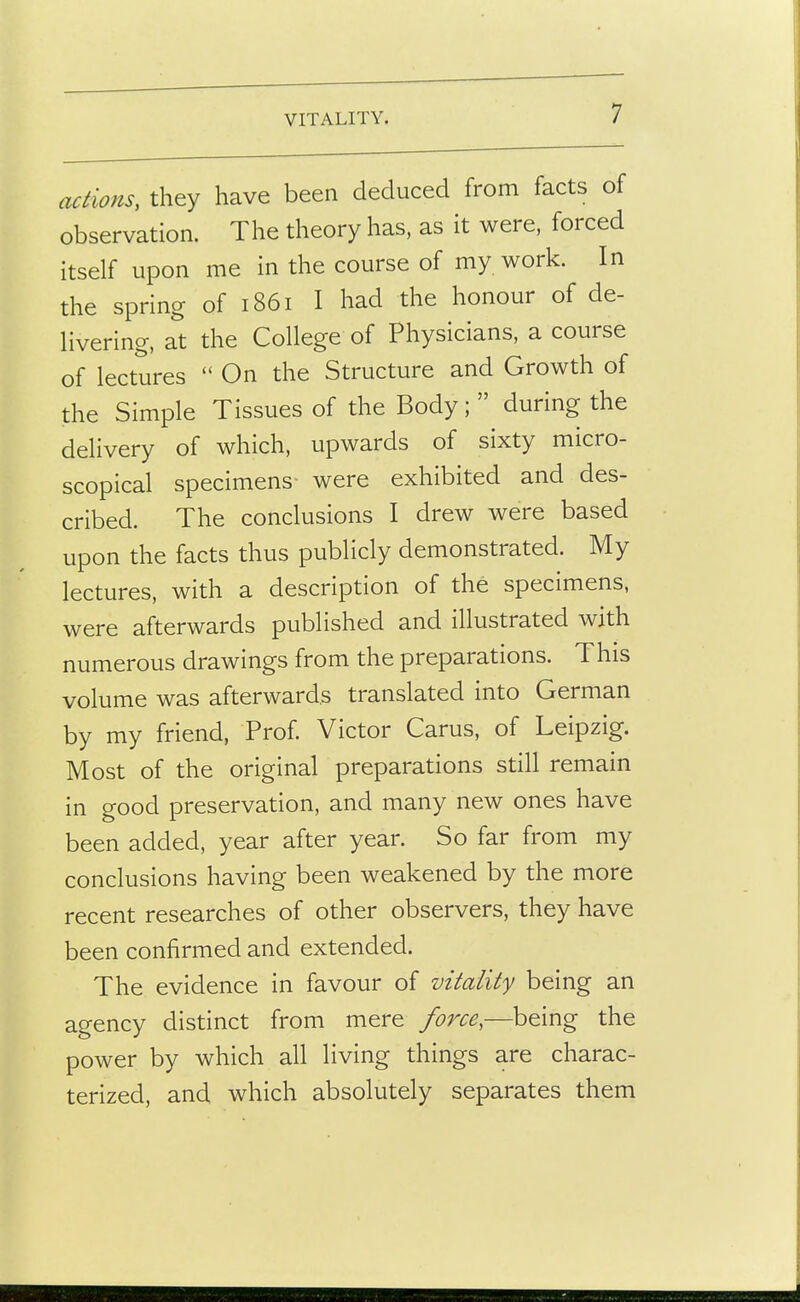VITALITY. actions, they have been deduced from facts of observation. The theory has, as it were, forced itself upon me in the course of my work. In the spring of 1861 I had the honour of de- Hvering, at the College of Physicians, a course of lectures  On the Structure and Growth of the Simple Tissues of the Body;  during the delivery of which, upwards of sixty micro- scopical specimens were exhibited and des- cribed. The conclusions I drew were based upon the facts thus publicly demonstrated. My lectures, with a description of the specimens, were afterwards published and illustrated with numerous drawings from the preparations. This volume was afterwards translated into German by my friend, Prof Victor Carus, of Leipzig. Most of the original preparations still remain in good preservation, and many new ones have been added, year after year. So far from my conclusions having been weakened by the more recent researches of other observers, they have been confirmed and extended. The evidence in favour of vitality being an agency distinct from mere force,—being the power by which all living things are charac- terized, and which absolutely separates them
