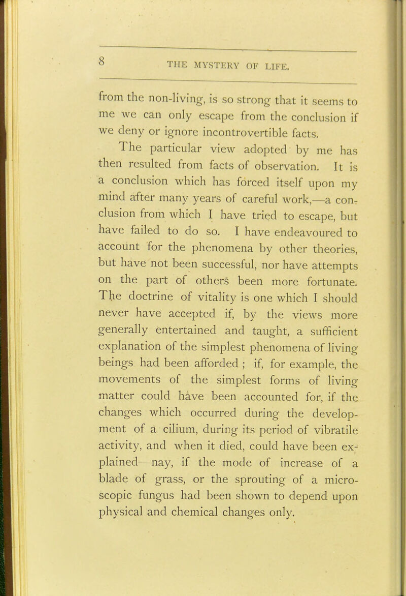 THE MYSTERY OF LIFE. from the non-living, is so strong that it seems to me we can only escape from the conclusion if we deny or ignore incontrovertible facts. The particular view adopted by me has then resulted from facts of observation. It is a conclusion which has forced itself upon my mind after many years of careful work,—a con- clusion from which I have tried to escape, but have failed to do so. I have endeavoured to account for the phenomena by other theories, but have not been successful, nor have attempts on the part of others been more fortunate. The doctrine of vitality is one which I should never have accepted if, by the views more generally entertained and taught, a sufficient explanation of the simplest phenomena of living beings had been afforded ; if, for example, the movements of the simplest forms of living matter could have been accounted for, if the changes which occurred during the develop- ment of a cilium, during its period of vibratile activity, and when it died, could have been ex- plained—nay, if the mode of increase of a blade of grass, or the sprouting of a micro- scopic fungus had been shown to depend upon physical and chemical changes only.