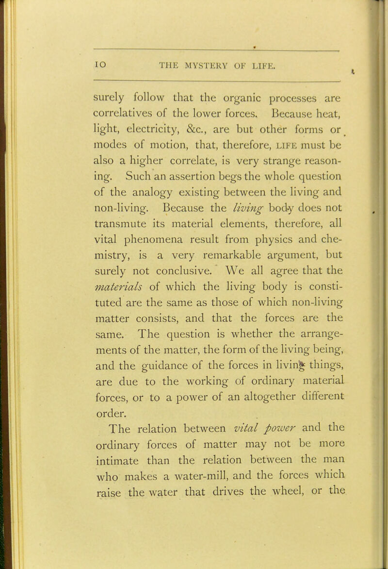 surely follow that the organic processes are correlatives of the lower forces. Because heat, light, electricity, &c., are but other forms or^ modes of motion, that, therefore, life must be also a higher correlate, is very strange reason- ing. Such an assertion begs the whole question of the analogy existing between the living and non-living. Because the living body does not transmute its material elements, therefore, all vital phenomena result from physics and che- mistry, is a very remarkable argument, but surely not conclusive. We all agree that the materials of which the living body is consti- tuted are the same as those of which non-living matter consists, and that the forces are the same. The question is whether the arrange- ments of the matter, the form of the living being, and the guidance of the forces in living things, are due to the working of ordinary material forces, or to a power of an altogether different order. The relation between vital power and the ordinary forces of matter may not be more intimate than the relation between the man who makes a water-mill, and the forces which raise the water that drives the wheel, or the