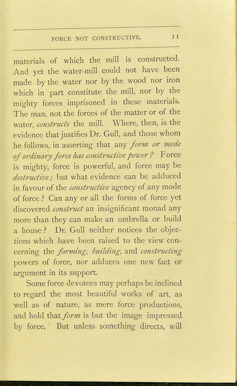 FORCE NOT CONSTRUCTIVE. materials of which the mill is constructed. And yet the water-mill could not have been made by the water nor by the wood nor iron which in part constitute the mill, nor by the mighty forces imprisoned in these materials. The man, not the forces of the matter or of the water, constrttcts the mill. Where, then, is the evidence that justifies Dr. Gull, and those whom he follows, in asserting that any form or mode of ordinary force has constrtutive power f Force is mighty, force is powerful, and force may be destructive; but what evidence can be adduced in favour of the constructive agency of any mode of force ? Can any or all the forms of force yet discovered constrtcct an insignificant monad any more than they can make an umbrella or build a house ? Dr. Gull neither notices the objec- tions which have been raised to the view con- cerning the forming, btdlding, and constriicting powers of force, nor adduces one new fact or argument in its support. Some force devotees may perhaps be inclined to regard the most beautiful works of art, as well as of nature, as mere force productions, and hold that form is but the image impressed by force. But unless something directs, will