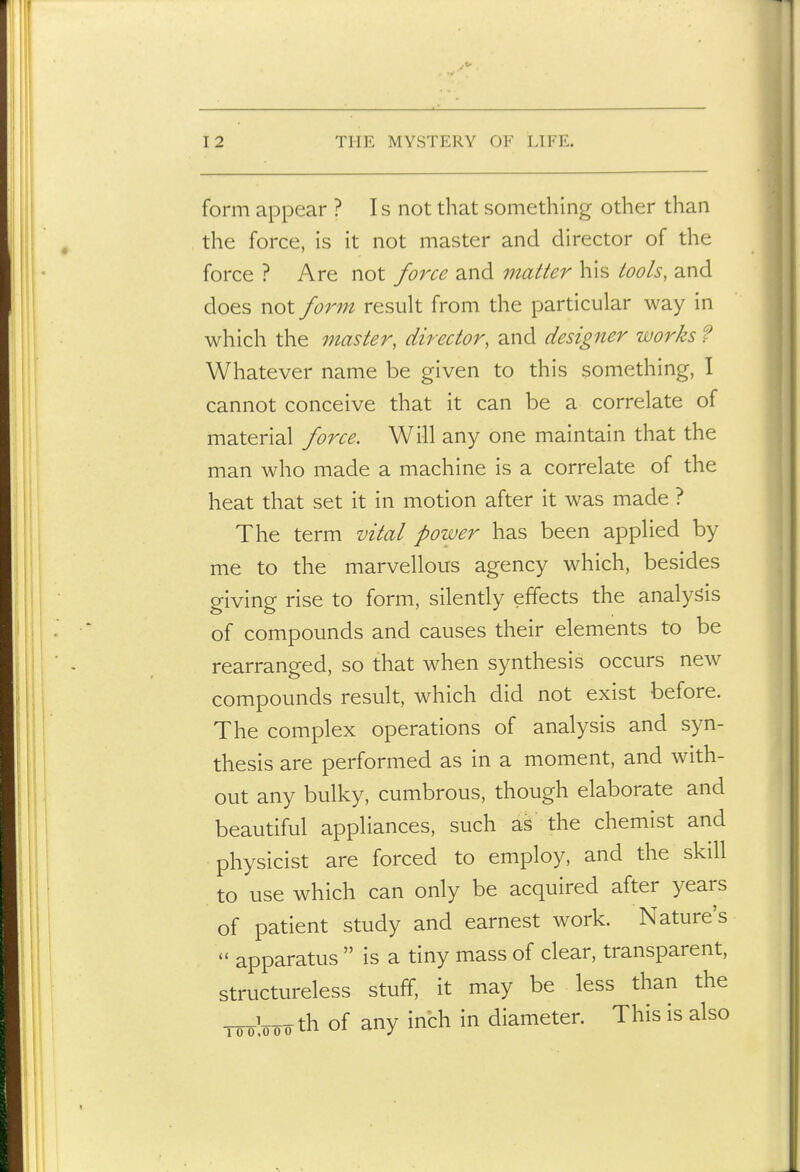 form appear ? Is not that something other than the force, is it not master and director of the force ? Are not force and matter his tools, and does not form result from the particular way in which the master, director, and designer works ? Whatever name be given to this something, I cannot conceive that it can be a correlate of material force. Will any one maintain that the man who made a machine is a correlate of the heat that set it in motion after it was made ? The term vital power has been applied by me to the marvellous agency which, besides giving rise to form, silently effects the analysis of compounds and causes their elements to be rearranged, so that when synthesis occurs new compounds result, which did not exist before. The complex operations of analysis and syn- thesis are performed as in a moment, and with- out any bulky, cumbrous, though elaborate and beautiful appliances, such as the chemist and physicist are forced to employ, and the skill to use which can only be acquired after years of patient study and earnest work. Nature's  apparatus  is a tiny mass of clear, transparent, structureless stuff, it may be less than the Wooo th of any inch in diameter. This is also