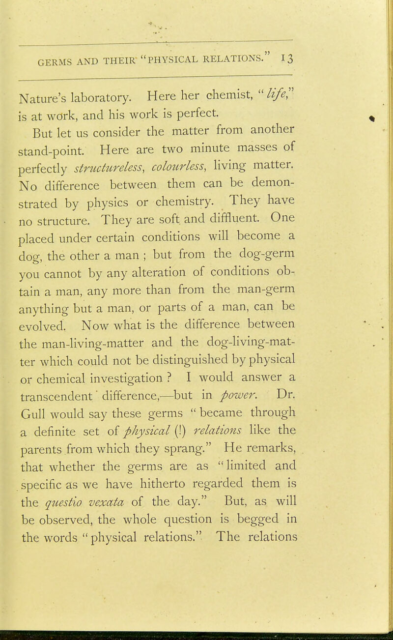 GERMS AND THEIR PHYSICAL RELATIONS. I 3 Nature's laboratory. Here her chemist,  life'' is at work, and his work is perfect. But let us consider the matter from another stand-point. Here are two minute masses of perfectly strtidureless, coloztrless, living matter. No difference between them can be demon- strated by physics or chemistry. They have no structure. They are soft and diffluent. One placed under certain conditions will become a dog, the other a man ; but from the dog-germ you cannot by any alteration of conditions ob- tain a man, any more than from the man-germ anything but a man, or parts of a man, can be evolved. Now what is the difference between the man-living-matter and the dog-living-mat- ter which could not be distinguished by physical or chemical investigation ? I would answer a transcendent' difference,—but in power. Dr. Gull would say these germs  became through a definite set of physical (!) relations like the parents from which they sprang. He remarks, that whether the germs are as limited and specific as we have hitherto regarded them is the qtiestio vexata of the day. But, as will be observed, the whole question is begged in the words  physical relations. The relations