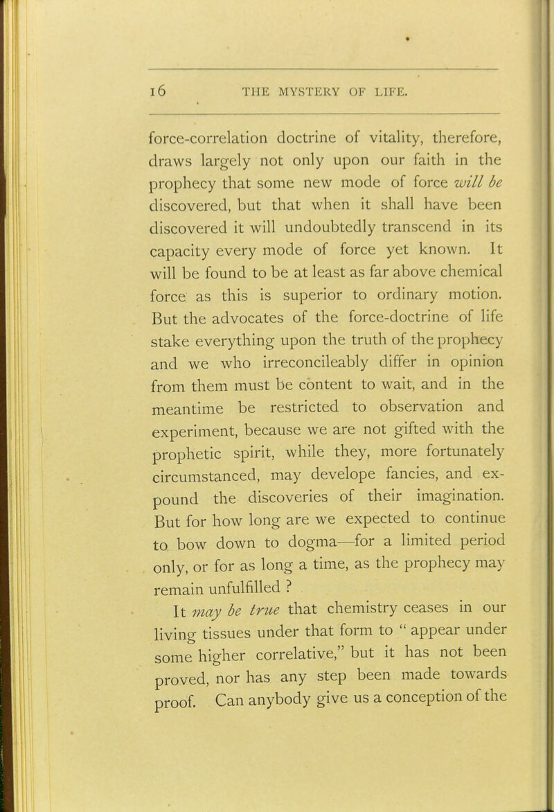 force-correlation doctrine of vitality, therefore, draws largely not only upon our faith in the prophecy that some new mode of force will be discovered, but that when it shall have been discovered it will undoubtedly transcend in its capacity every mode of force yet known. It will be found to be at least as far above chemical force as this is superior to ordinary motion. But the advocates of the force-doctrine of life stake everything upon the truth of the prophecy and we who irreconcileably differ in opinion from them must be content to wait, and in the meantime be restricted to observation and experiment, because we are not gifted with the prophetic spirit, while they, more fortunately circumstanced, may develope fancies, and ex- pound the discoveries of their imagination. But for how long are we expected to continue to bow down to dogma—for a limited period only, or for as long a time, as the prophecy may remain unfulfilled ? It may be true that chemistry ceases in our living tissues under that form to  appear under some higher correlative, but it has not been proved, nor has any step been made towards proof. Can anybody give us a conception of the