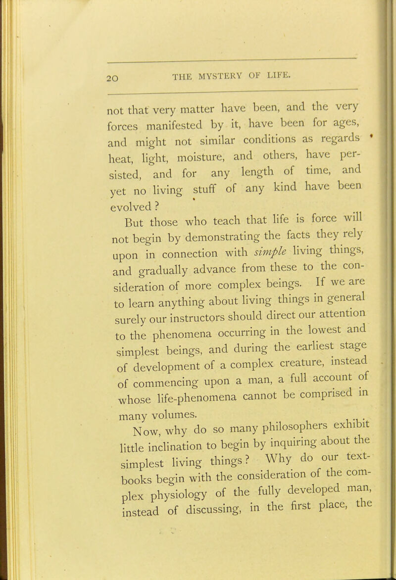 not that very matter have been, and the very forces manifested by it, have been for ages, and might not similar conditions as regards • heat, Hght, moisture, and others, have per- sisted, and for any length of time, and yet no living stuff of any kind have been evolved ? But those who teach that life is force will not begin by demonstrating the facts they rely upon in connection with simple living things, and gradually advance from these to the con- sideration of more complex beings. If we are to learn anything about living things in general surely our instructors should direct our attention to the phenomena occurring in the lowest and simplest beings, and during the earliest stage of development of a complex creature, instead of commencing upon a man, a full account of whose life-phenomena cannot be comprised in . many volumes. Now, why do so many philosophers exhibit little inclination to begin by inquiring about the simplest living things? Why do our text- books begin with the consideration of the com- plex physiology of the fully developed man, instead of discussing, in the first place, the