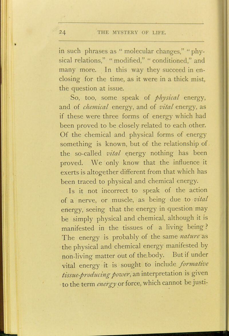 in such phrases as  molecular changes,  phy- sical relations,  modified,  conditioned, and many more. In this way they succeed in en- closing for the time, as it were in a thick mist, the question at issue. So, too, some speak of physical energy, and of chemical energy, and of vital energy, as if these were three forms of energy which had been proved to be closely related to each other. Of the chemical and physical forms of energy something is known, but of the relationship of the so-called vital energy nothing has been proved. We only know that the influence it exerts is altogether different from that which has been traced to physical and chemical energy. Is it not incorrect to speak of the action of a nerve, or muscle, as being due to vital energy, seeing that the energy in question may be simply physical and chemical, although it is manifested in the tissues of a living being? The energy is probably of the same 7iatiire as the physical and chemical energy manifested by non-living matter out of the,body. But if under vital energy it is sought to include formative tissue-producing power, an interpretation is given to the term energy or force, which cannot be justi-