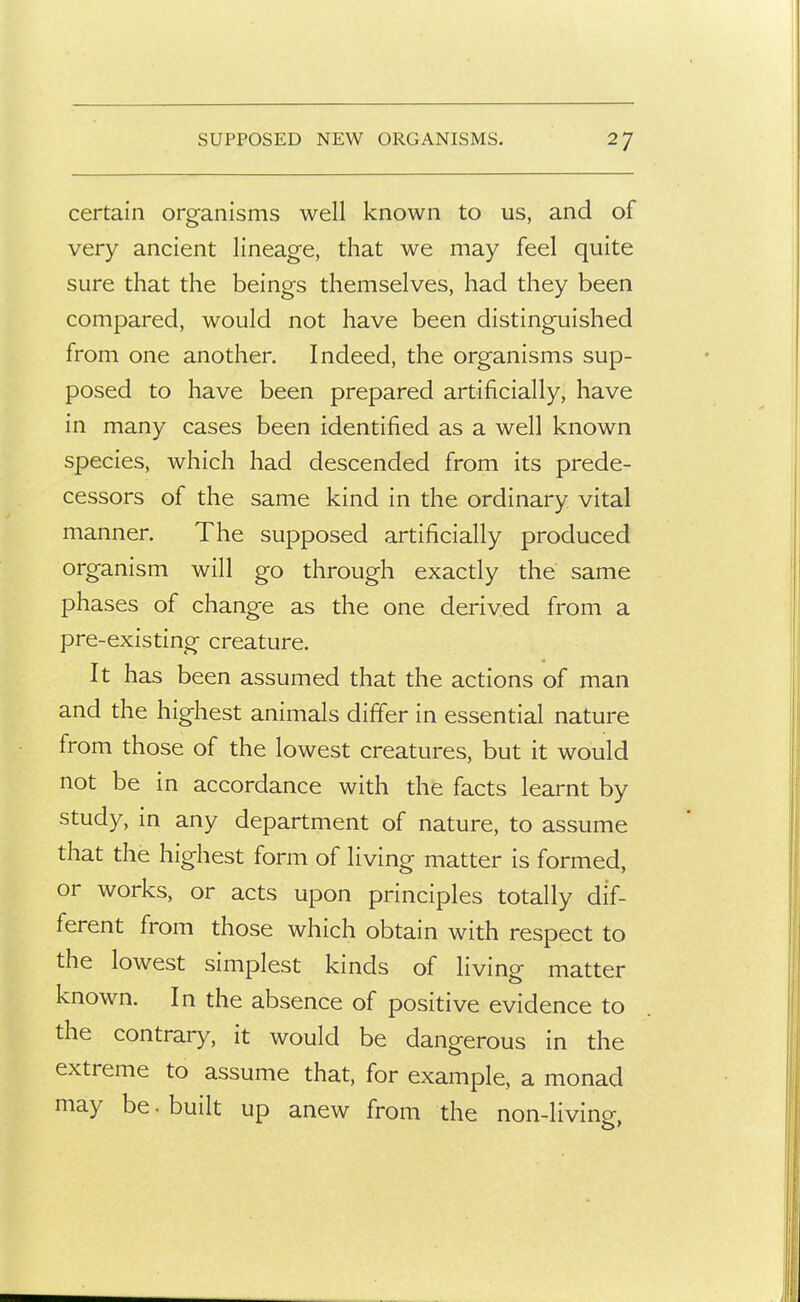 certain organisms well known to us, and of very ancient lineage, that we may feel quite sure that the beings themselves, had they been compared, would not have been distinguished from one another. Indeed, the organisms sup- posed to have been prepared artificially, have in many cases been identified as a well known species, which had descended from its prede- cessors of the same kind in the ordinary vital manner. The supposed artificially produced organism will go through exactly the same phases of change as the one derived from a pre-existing creature. It has been assumed that the actions of man and the highest animals differ in essential nature from those of the lowest creatures, but it would not be in accordance with the facts learnt by study, in any department of nature, to assume that the highest form of living matter is formed, or works, or acts upon principles totally dif- ferent from those which obtain with respect to the lowest simplest kinds of living matter known. In the absence of positive evidence to the contrary, it would be dangerous in the extreme to assume that, for example, a monad may be. built up anew from the non-living,