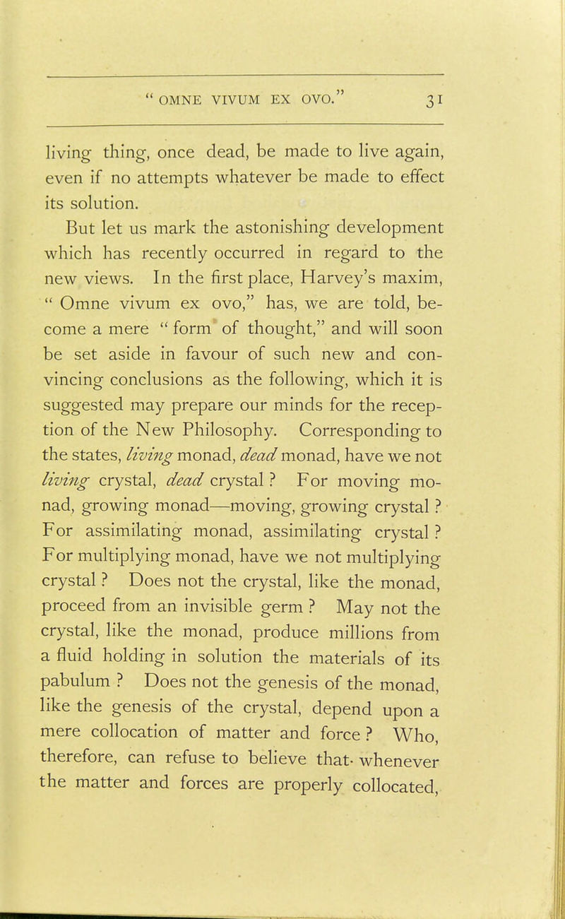  OMNE VIVUM EX OVO. living thing-, once dead, be made to live again, even if no attempts whatever be made to effect its solution. But let us mark the astonishing development which has recently occurred in regard to the new views. In the first place, Harvey's maxim,  Omne vivum ex ovo, has, we are told, be- come a mere  form' of thought, and will soon be set aside in favour of such new and con- vincing conclusions as the following, which it is suggested may prepare our minds for the recep- tion of the New Philosophy. Corresponding to the states, living monad, dead mon-dA, have we not living crystal, dead crystal ? For moving mo- nad, growing monad—moving, growing crystal ? For assimilating monad, assimilating crystal ? For multiplying monad, have we not multiplying crystal ? Does not the crystal, like the monad, proceed from an invisible germ ? May not the crystal, like the monad, produce millions from a fluid holding in solution the materials of its pabulum ? Does not the genesis of the monad, like the genesis of the crystal, depend upon a mere collocation of matter and force ? Who, therefore, can refuse to believe that- whenever the matter and forces are properly collocated.