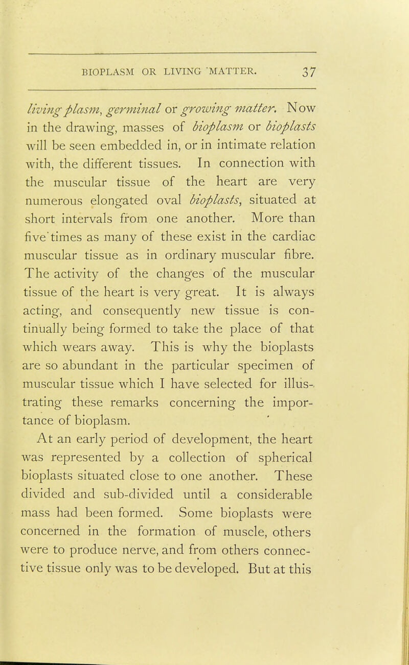 living plasm, germinal or growing matter. Now in the drawing, masses of bioplasm or bioplasts will be seen embedded in, or in intimate relation with, the different tissues. In connection with the muscular tissue of the heart are very numerous elongated oval bioplasts^ situated at short intervals from one another. More than fivetimes as many of these exist in the cardiac muscular tissue as in ordinary muscular fibre. The activity of the changes of the muscular tissue of the heart is very great. It is always acting, and consequently new tissue is con- tinually being formed to take the place of that which wears away. This is why the bioplasts are so abundant in the particular specimen of muscular tissue which I have selected for illus-. trating these remarks concerning the impor- tance of bioplasm. At an early period of development, the heart was represented by a collection of spherical bioplasts situated close to one another. These divided and sub-divided until a considerable mass had been formed. Some bioplasts were concerned in the formation of muscle, others were to produce nerve, and from others connec- tive tissue only was to be developed. But at this