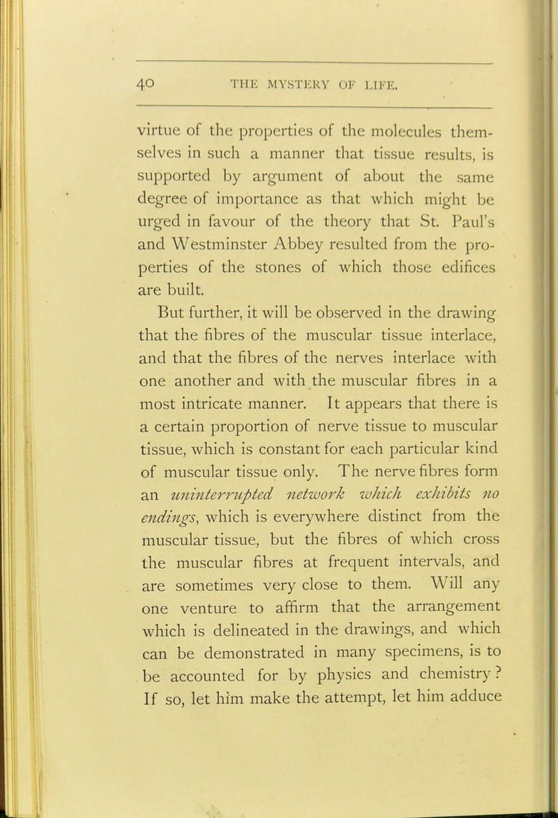 virtue of the properties of the molecules them- selves in such a manner that tissue results, is supported by argument of about the same degree of importance as that which might be urged in favour of the theory that St. Paul's and Westminster Abbey resulted from the pro- perties of the stones of which those edifices are built. But further, it will be observed in the drawing that the fibres of the muscular tissue interlace, and that the fibres of the nerves interlace with one another and with the muscular fibres in a most intricate manner. It appears that there is a certain proportion of nerve tissue to muscular tissue, which is constant for each particular kind of muscular tissue only. The nerve fibres form an tminterrupted netwoi^k which exhibits no endings, which is everywhere distinct from the muscular tissue, but the fibres of which cross the muscular fibres at frequent intervals, and are sometimes very close to them. Will any one venture to affirm that the arrangement which is delineated in the drawings, and which can be demonstrated in many specimens, is to be accounted for by physics and chemistry? If so, let him make the attempt, let him adduce