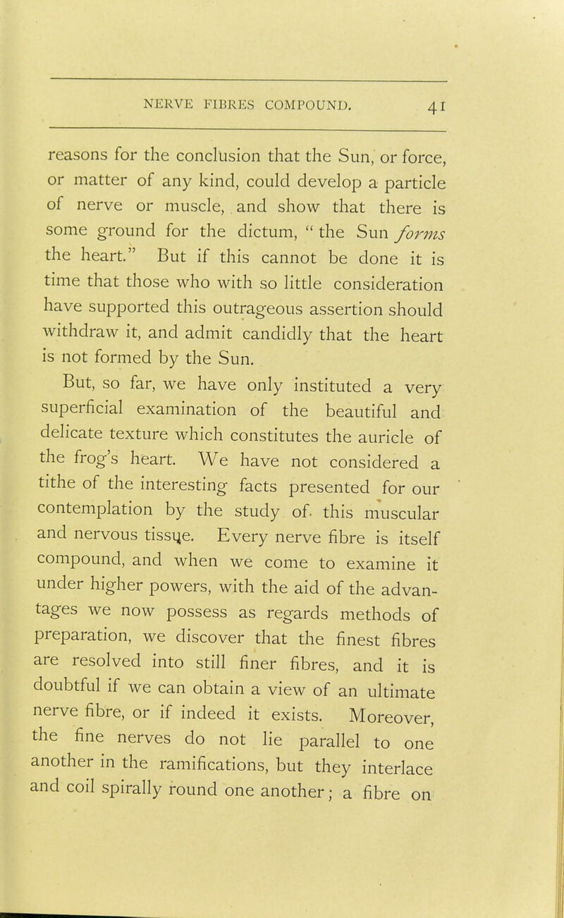 NERVE FIBRES COMPOUND, reasons for the conclusion that the Sun, or force, or matter of any kind, could develop a particle of nerve or muscle, and show that there is some ground for the dictum,  the Sun forms the heart. But if this cannot be done it is time that those who with so little consideration have supported this outrageous assertion should withdraw it, and admit candidly that the heart is not formed by the Sun. But, so far, we have only instituted a very superficial examination of the beautiful and delicate texture which constitutes the auricle of the frog's heart. We have not considered a tithe of the interesting facts presented for our contemplation by the study of. this muscular and nervous tissue. Every nerve fibre is itself compound, and when we come to examine it under higher powers, with the aid of the advan- tages we now possess as regards methods of preparation, we discover that the finest fibres are resolved into still finer fibres, and it is doubtful if we can obtain a view of an ultimate nerve fibre, or if indeed it exists. Moreover, the fine nerves do not lie parallel to one another in the ramifications, but they interlace and coil spirally round one another; a fibre on