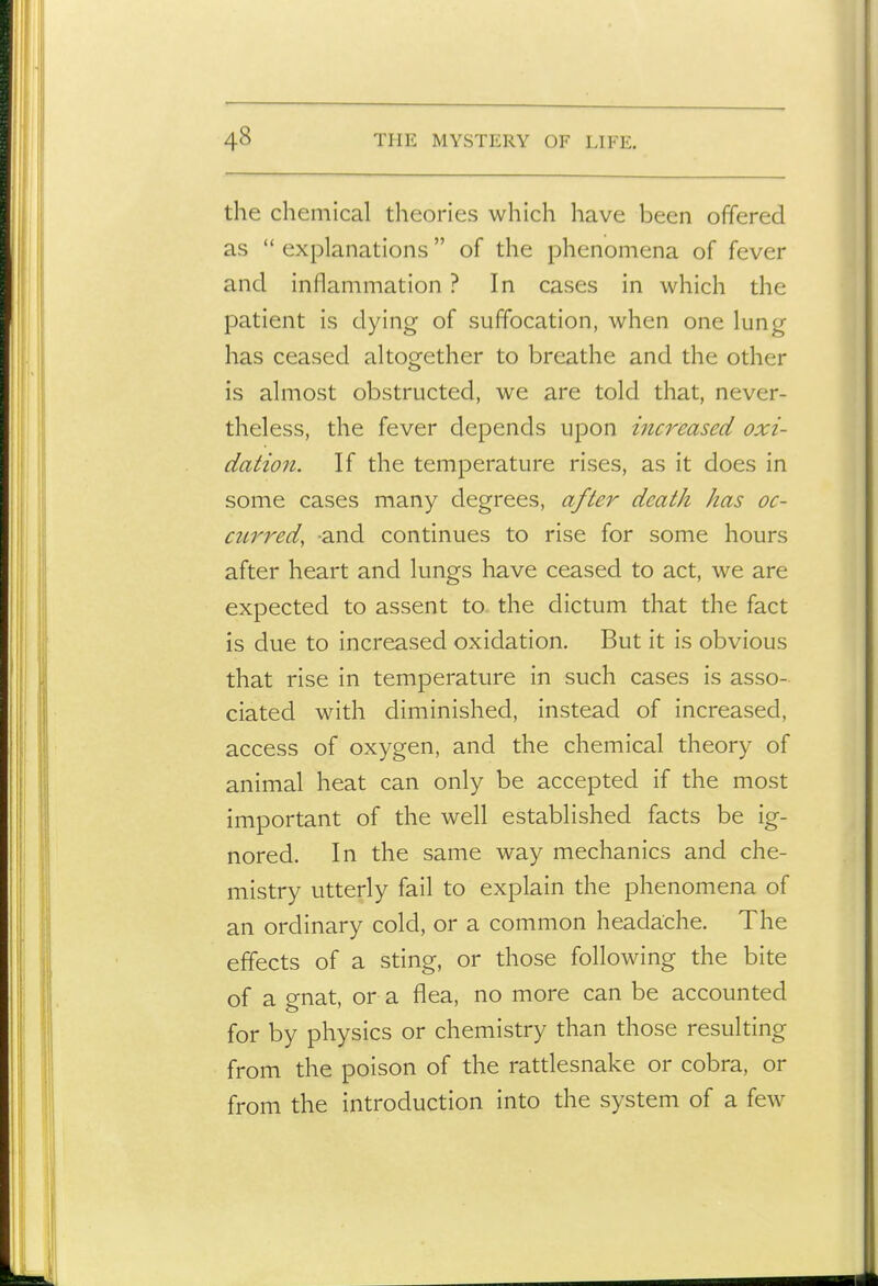 the chemical theories which have been offered as  explanations  of the phenomena of fever and inflammation ? In cases in which the patient is dying of suffocation, when one lung has ceased altogether to breathe and the other is almost obstructed, we are told that, never- theless, the fever depends upon increased oxi- dation. If the temperature rises, as it does in some cases many degrees, after death has oc- ciLrred, and continues to rise for some hours after heart and lungs have ceased to act, we are expected to assent to the dictum that the fact is due to increased oxidation. But it is obvious that rise in temperature in such cases is asso- ciated with diminished, instead of increased, access of oxygen, and the chemical theory of animal heat can only be accepted if the most important of the well established facts be ig- nored. In the same way mechanics and che- mistry utterly fail to explain the phenomena of an ordinary cold, or a common headache. The effects of a sting, or those following the bite of a gnat, or a flea, no more can be accounted for by physics or chemistry than those resulting from the poison of the rattlesnake or cobra, or from the introduction into the system of a few