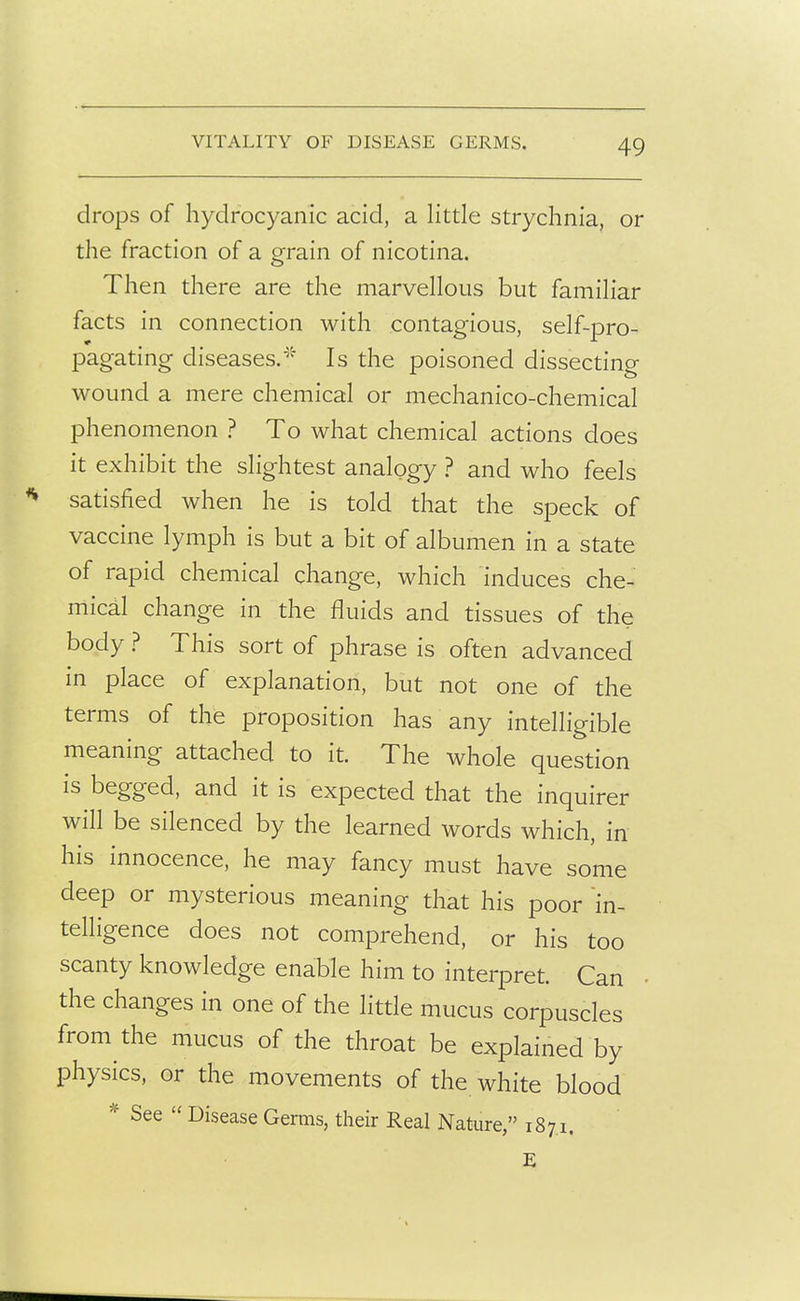 VITALITY OF DISEASE GERMS. drops of hydrocyanic acid, a Httle strychnia, or the fraction of a grain of nicotina. Then there are the marvellous but familiar facts in connection with contagious, self-pro- pagating diseases.^'' Is the poisoned dissecting wound a mere chemical or mechanico-chemical phenomenon ? To what chemical actions does it exhibit the slightest analogy ? and who feels satisfied when he is told that the speck of vaccine lymph is but a bit of albumen in a state of rapid chemical change, which induces che- mical change in the fluids and tissues of the body ? This sort of phrase is often advanced in place of explanation, but not one of the terms of the proposition has any intelligible meaning attached to it. The whole question is begged, and it is expected that the inquirer will be silenced by the learned words which, in his innocence, he may fancy must have some deep or mysterious meaning that his poor in- telligence does not comprehend, or his too scanty knowledge enable him to interpret. Can the changes in one of the little mucus corpuscles from the mucus of the throat be explained by physics, or the movements of the white blood * See  Disease Germs, their Real Nature, 1871. E