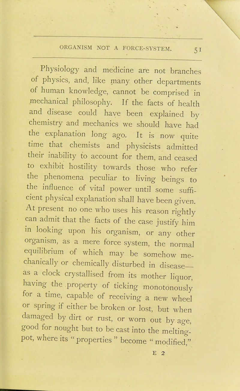 ORGANISM NOT A FORCE-SYSTEM. Physiology and medicine are not branches of physics, and, Hke many other departments of human knowledge, cannot be comprised in mechanical philosophy. If the facts of health and disease could have been explained by chemistry and mechanics we should have had the explanation long ago. It is now quite time that chemists and physicists admitted their inability to account for them, and ceased to exhibit hostility towards those who refer the phenomena peculiar to living beings to the influence of vital power until some suffi- cient physical explanation shall have been given. At present no one who uses his reason rightly can admit that the facts of the case justify'^him in looking upon his organism, or any other organism, as a mere force system, the normal equilibrium of which may be somehow me- chanically or chemically disturbed in disease- as a clock crystallised from its mother liquor, having the property of ticking monotonously for a time, capable of receiving a new wheel or spring if either be broken or lost, but when damaged by dirt or rust, or worn out by age, good for nought but to be cast into the melting- pot, where its  properties  become  modified  E 2