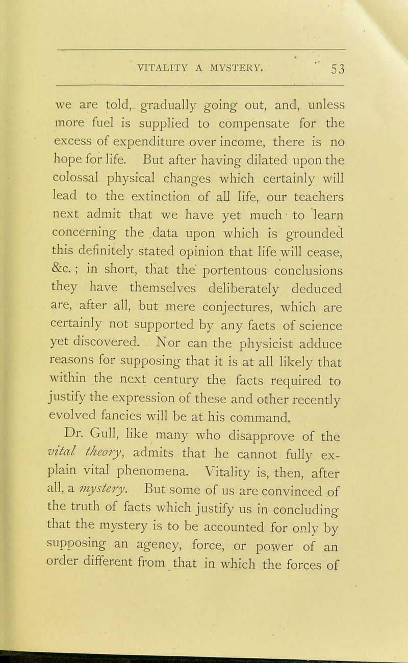 we are told, gradually going out, and, unless more fuel is supplied to compensate for the excess of expenditure over income, there is no hope for life. But after having dilated upon the colossal physical changes which certainly will lead to the extinction of all life, our teachers next admit that we have yet much ■ to learn concerning the .data upon which is grounded this definitely stated opinion that life will cease, &c. ; in short, that the' portentous conclusions they have themselves deliberately deduced are, after all, but mere conjectures, which are certainly not supported by any facts of science yet discovered. Nor can the physicist adduce reasons for supposing that it is at all likely that within the next century the facts required to justify the expression of these and other recently evolved fancies will be at. his command. Dr. Gull, like many who disapprove of the vital theoij, admits that he cannot fully ex- plain vital phenomena. Vitality is, then, after all, a mystery. But some of us are convinced of the truth of facts which justify us in concluding that the mystery is to be accounted for only by supposing an agency, force, or power of an order different from that in which the forces of