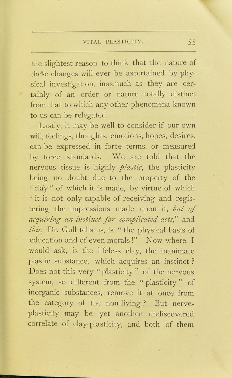 the slightest reason to think that the nature of the%e changes will ever be ascertained by phy- sical investigation, inasmuch as they are cer- tainly of an order or nature totally distinct from that to which any other phenomena known to us can be relegated. Lastly, it may be well to consider if our own will, feelings, thoughts, emotions, hopes, desires, can be expressed in force terms, or measured by force standards. We are told that the nervous tissue is highly plastic, the plasticity being no doubt due to the property of the clay  of which it is made, by virtue of which  it is not only capable of receiving and regis- tering the impressions made upon it, hU of acquiring an instinct for complicated acts'' and tJiis, Dr. Gull tells us, is  the physical basis of education and of even morals ! Now where, I would ask, is the lifeless clay, the inanimate plastic substance, which acquires an instinct } Does not this very  plasticity  of the nervous system, so different from the  plasticity of inorganic substances, remove it at once from the category of the non-living ? But nerve- plasticity may be yet another undiscovered correlate of clay-plasticity, and both of them